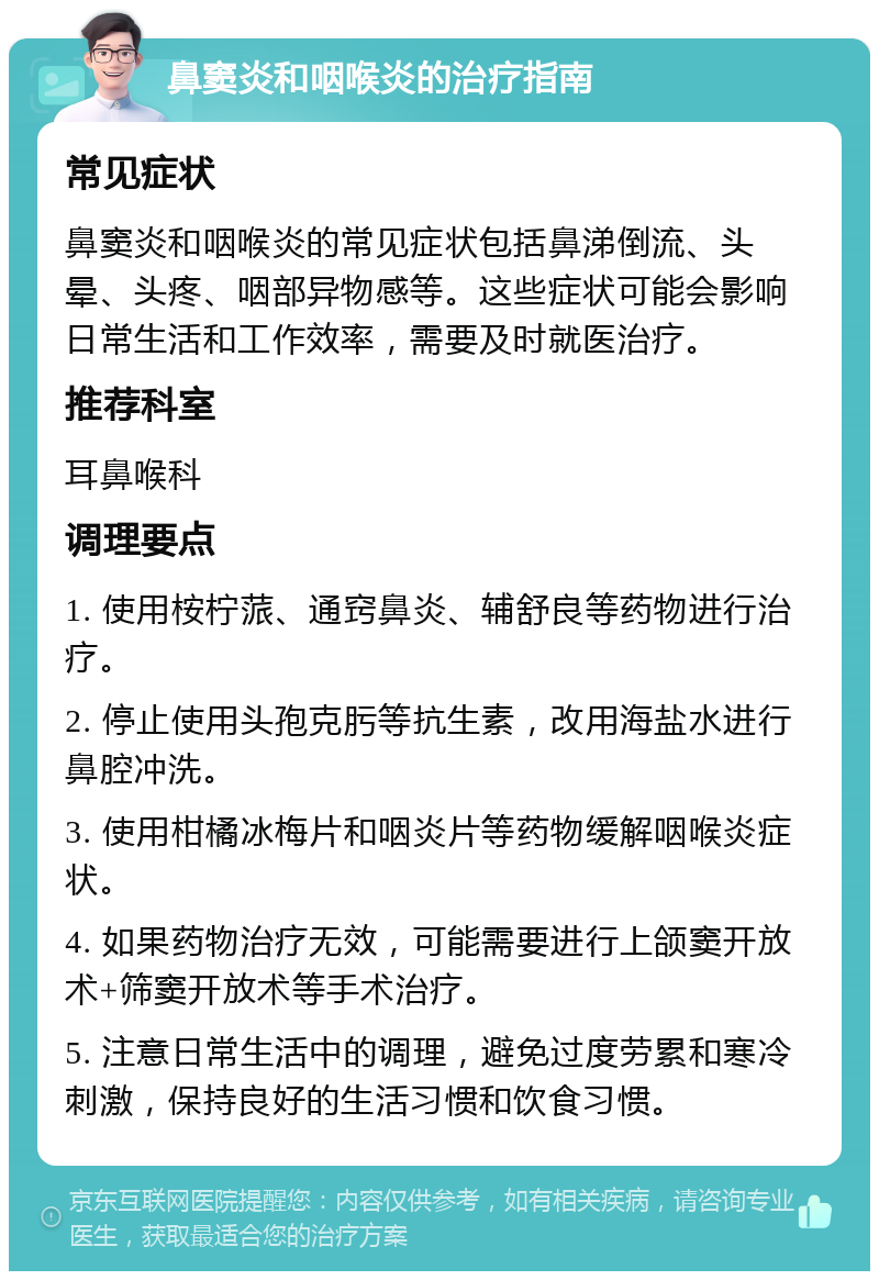 鼻窦炎和咽喉炎的治疗指南 常见症状 鼻窦炎和咽喉炎的常见症状包括鼻涕倒流、头晕、头疼、咽部异物感等。这些症状可能会影响日常生活和工作效率，需要及时就医治疗。 推荐科室 耳鼻喉科 调理要点 1. 使用桉柠蒎、通窍鼻炎、辅舒良等药物进行治疗。 2. 停止使用头孢克肟等抗生素，改用海盐水进行鼻腔冲洗。 3. 使用柑橘冰梅片和咽炎片等药物缓解咽喉炎症状。 4. 如果药物治疗无效，可能需要进行上颌窦开放术+筛窦开放术等手术治疗。 5. 注意日常生活中的调理，避免过度劳累和寒冷刺激，保持良好的生活习惯和饮食习惯。