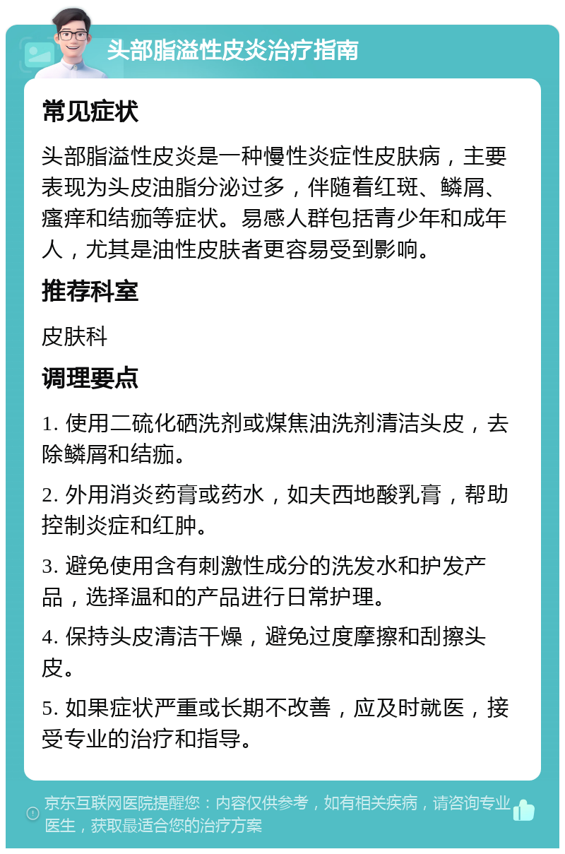 头部脂溢性皮炎治疗指南 常见症状 头部脂溢性皮炎是一种慢性炎症性皮肤病，主要表现为头皮油脂分泌过多，伴随着红斑、鳞屑、瘙痒和结痂等症状。易感人群包括青少年和成年人，尤其是油性皮肤者更容易受到影响。 推荐科室 皮肤科 调理要点 1. 使用二硫化硒洗剂或煤焦油洗剂清洁头皮，去除鳞屑和结痂。 2. 外用消炎药膏或药水，如夫西地酸乳膏，帮助控制炎症和红肿。 3. 避免使用含有刺激性成分的洗发水和护发产品，选择温和的产品进行日常护理。 4. 保持头皮清洁干燥，避免过度摩擦和刮擦头皮。 5. 如果症状严重或长期不改善，应及时就医，接受专业的治疗和指导。