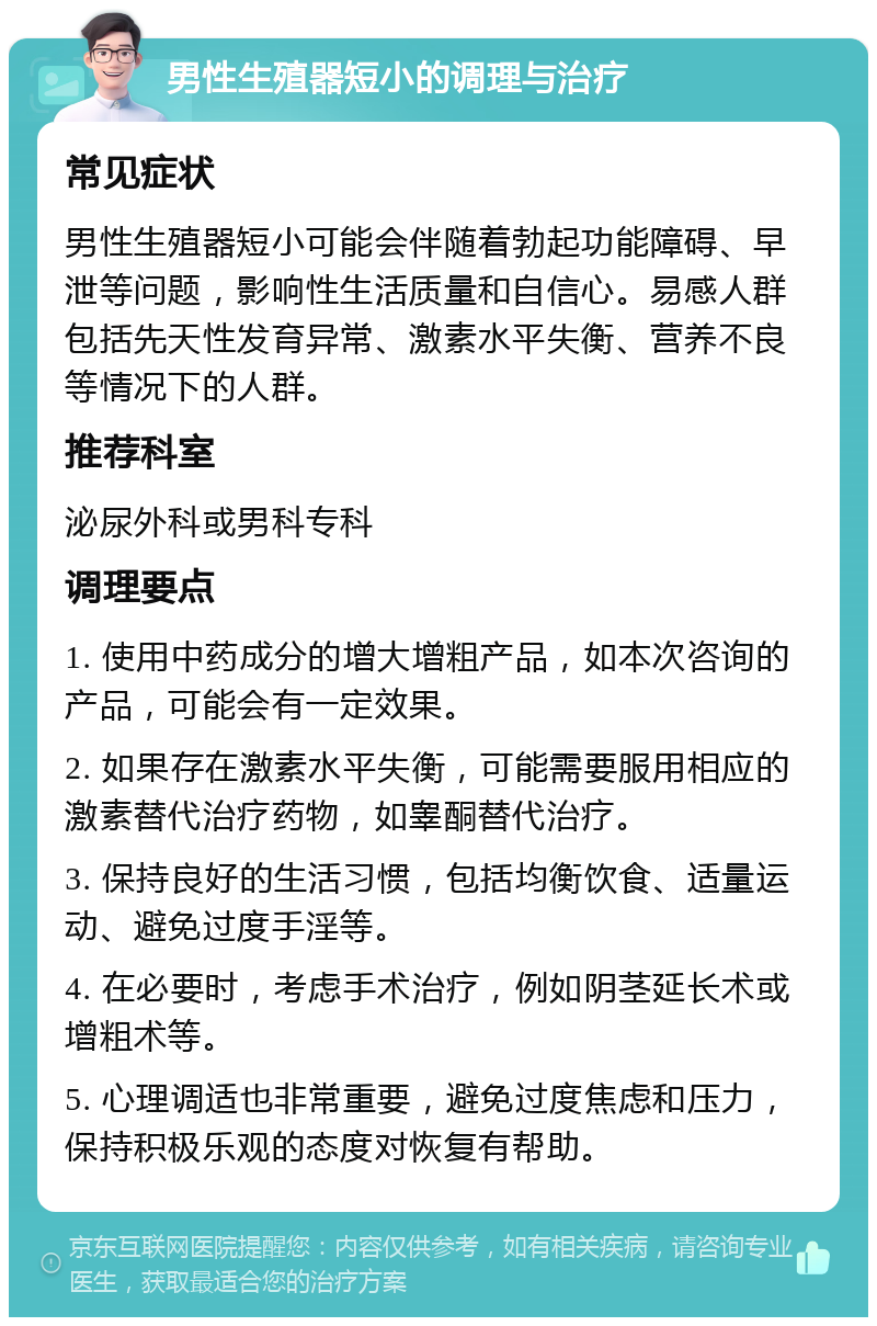 男性生殖器短小的调理与治疗 常见症状 男性生殖器短小可能会伴随着勃起功能障碍、早泄等问题，影响性生活质量和自信心。易感人群包括先天性发育异常、激素水平失衡、营养不良等情况下的人群。 推荐科室 泌尿外科或男科专科 调理要点 1. 使用中药成分的增大增粗产品，如本次咨询的产品，可能会有一定效果。 2. 如果存在激素水平失衡，可能需要服用相应的激素替代治疗药物，如睾酮替代治疗。 3. 保持良好的生活习惯，包括均衡饮食、适量运动、避免过度手淫等。 4. 在必要时，考虑手术治疗，例如阴茎延长术或增粗术等。 5. 心理调适也非常重要，避免过度焦虑和压力，保持积极乐观的态度对恢复有帮助。