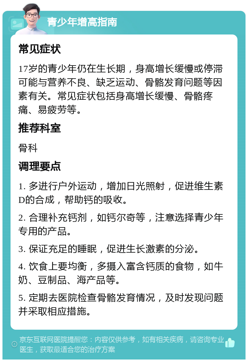 青少年增高指南 常见症状 17岁的青少年仍在生长期，身高增长缓慢或停滞可能与营养不良、缺乏运动、骨骼发育问题等因素有关。常见症状包括身高增长缓慢、骨骼疼痛、易疲劳等。 推荐科室 骨科 调理要点 1. 多进行户外运动，增加日光照射，促进维生素D的合成，帮助钙的吸收。 2. 合理补充钙剂，如钙尔奇等，注意选择青少年专用的产品。 3. 保证充足的睡眠，促进生长激素的分泌。 4. 饮食上要均衡，多摄入富含钙质的食物，如牛奶、豆制品、海产品等。 5. 定期去医院检查骨骼发育情况，及时发现问题并采取相应措施。