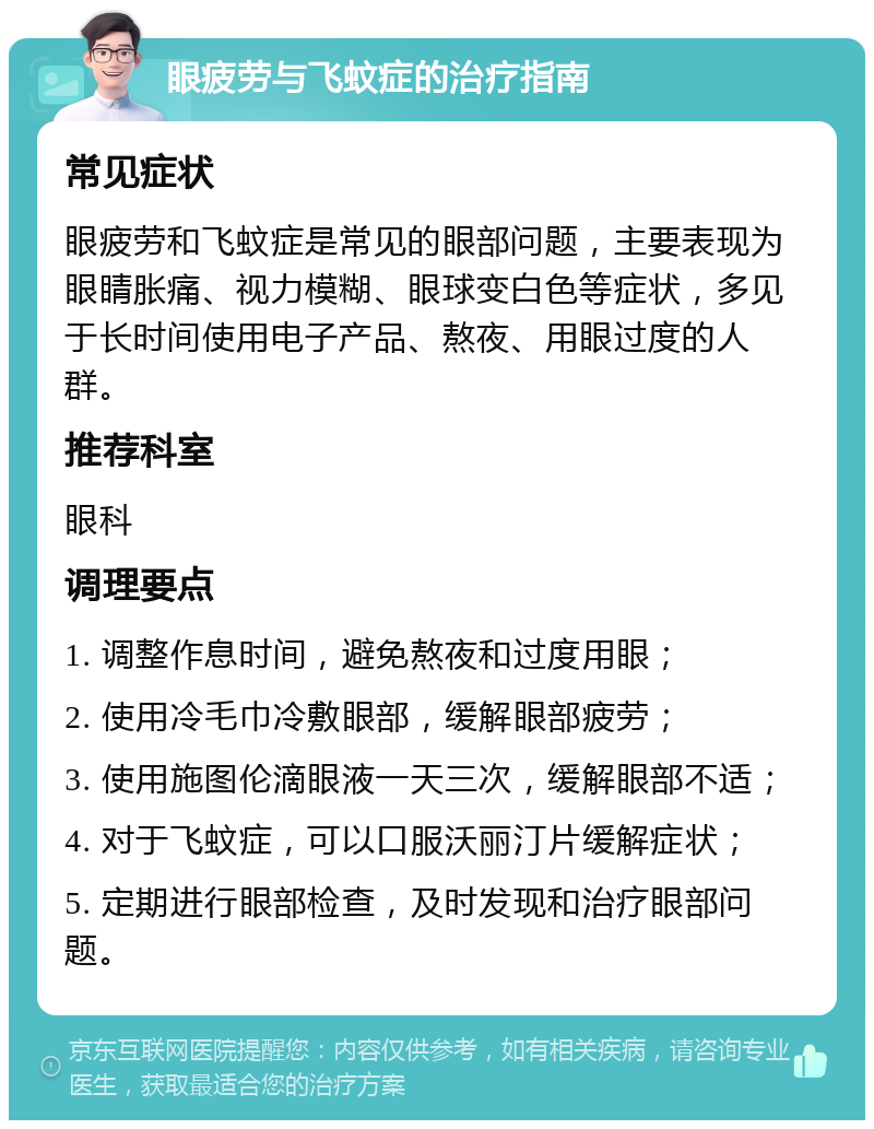 眼疲劳与飞蚊症的治疗指南 常见症状 眼疲劳和飞蚊症是常见的眼部问题，主要表现为眼睛胀痛、视力模糊、眼球变白色等症状，多见于长时间使用电子产品、熬夜、用眼过度的人群。 推荐科室 眼科 调理要点 1. 调整作息时间，避免熬夜和过度用眼； 2. 使用冷毛巾冷敷眼部，缓解眼部疲劳； 3. 使用施图伦滴眼液一天三次，缓解眼部不适； 4. 对于飞蚊症，可以口服沃丽汀片缓解症状； 5. 定期进行眼部检查，及时发现和治疗眼部问题。