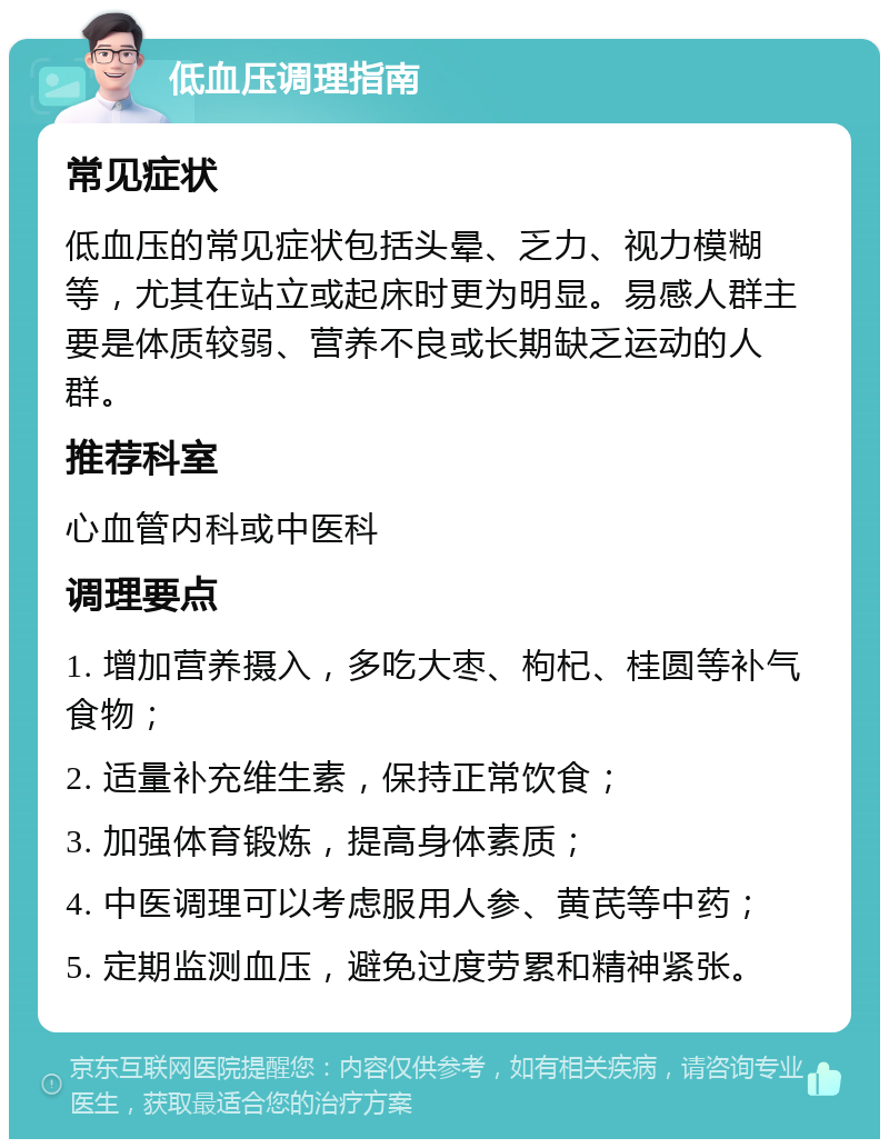 低血压调理指南 常见症状 低血压的常见症状包括头晕、乏力、视力模糊等，尤其在站立或起床时更为明显。易感人群主要是体质较弱、营养不良或长期缺乏运动的人群。 推荐科室 心血管内科或中医科 调理要点 1. 增加营养摄入，多吃大枣、枸杞、桂圆等补气食物； 2. 适量补充维生素，保持正常饮食； 3. 加强体育锻炼，提高身体素质； 4. 中医调理可以考虑服用人参、黄芪等中药； 5. 定期监测血压，避免过度劳累和精神紧张。