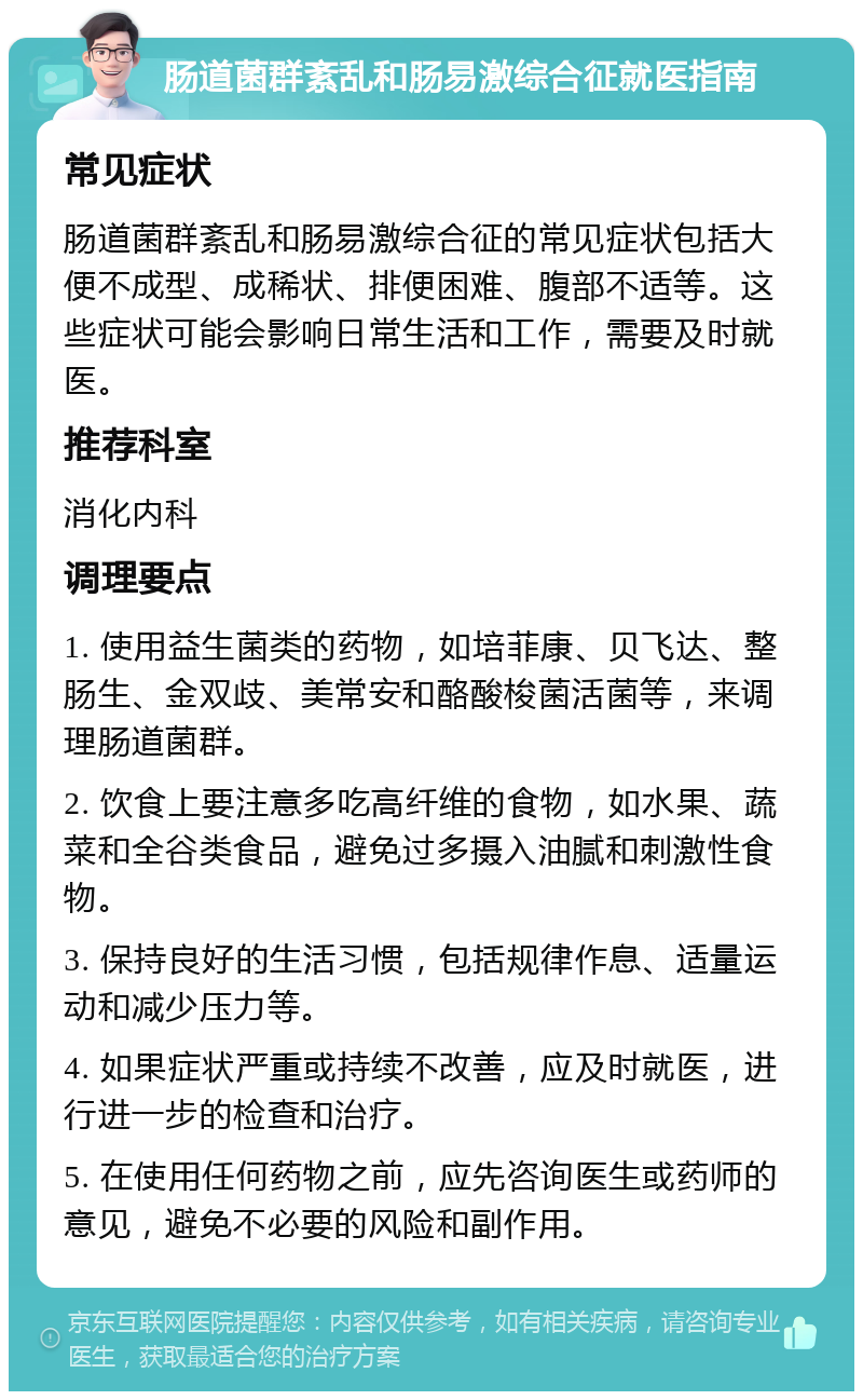 肠道菌群紊乱和肠易激综合征就医指南 常见症状 肠道菌群紊乱和肠易激综合征的常见症状包括大便不成型、成稀状、排便困难、腹部不适等。这些症状可能会影响日常生活和工作，需要及时就医。 推荐科室 消化内科 调理要点 1. 使用益生菌类的药物，如培菲康、贝飞达、整肠生、金双歧、美常安和酪酸梭菌活菌等，来调理肠道菌群。 2. 饮食上要注意多吃高纤维的食物，如水果、蔬菜和全谷类食品，避免过多摄入油腻和刺激性食物。 3. 保持良好的生活习惯，包括规律作息、适量运动和减少压力等。 4. 如果症状严重或持续不改善，应及时就医，进行进一步的检查和治疗。 5. 在使用任何药物之前，应先咨询医生或药师的意见，避免不必要的风险和副作用。