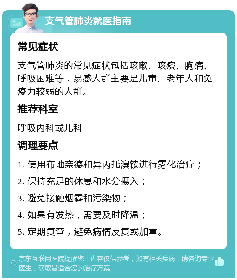 支气管肺炎就医指南 常见症状 支气管肺炎的常见症状包括咳嗽、咳痰、胸痛、呼吸困难等，易感人群主要是儿童、老年人和免疫力较弱的人群。 推荐科室 呼吸内科或儿科 调理要点 1. 使用布地奈德和异丙托溴铵进行雾化治疗； 2. 保持充足的休息和水分摄入； 3. 避免接触烟雾和污染物； 4. 如果有发热，需要及时降温； 5. 定期复查，避免病情反复或加重。