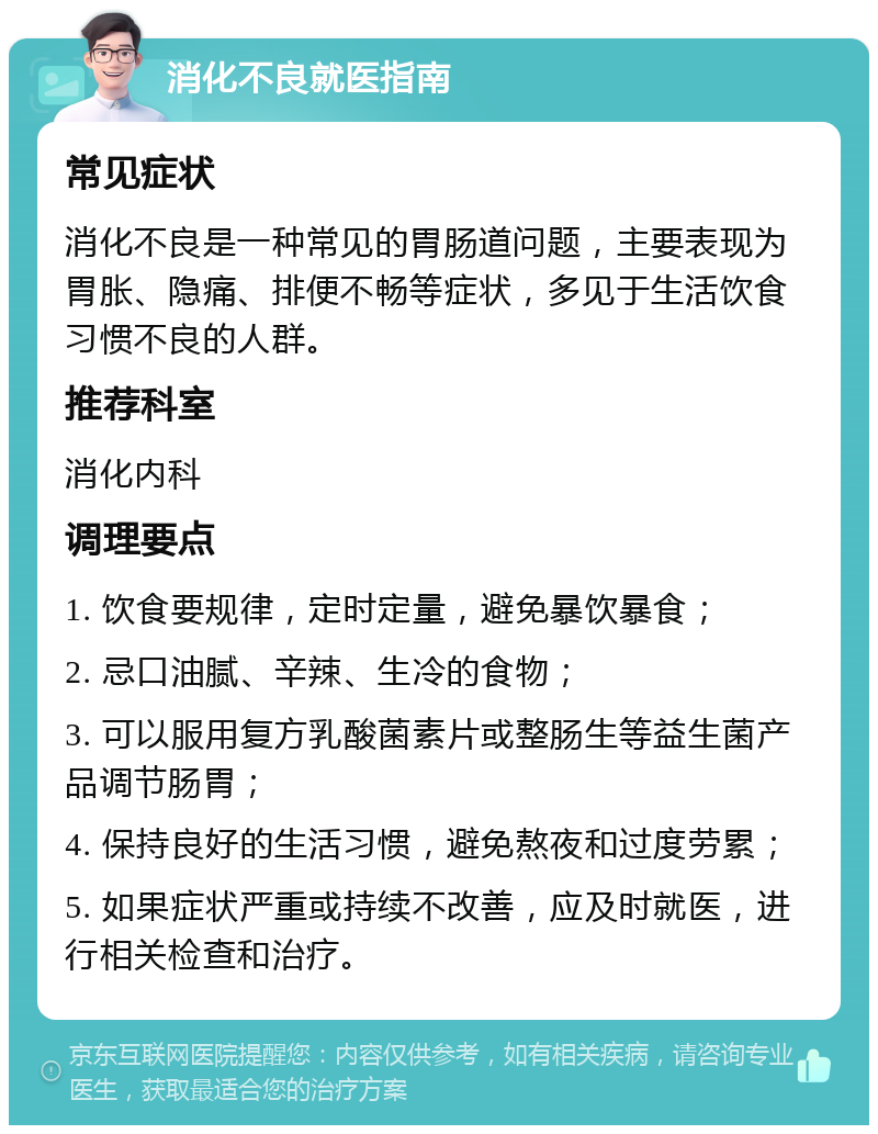 消化不良就医指南 常见症状 消化不良是一种常见的胃肠道问题，主要表现为胃胀、隐痛、排便不畅等症状，多见于生活饮食习惯不良的人群。 推荐科室 消化内科 调理要点 1. 饮食要规律，定时定量，避免暴饮暴食； 2. 忌口油腻、辛辣、生冷的食物； 3. 可以服用复方乳酸菌素片或整肠生等益生菌产品调节肠胃； 4. 保持良好的生活习惯，避免熬夜和过度劳累； 5. 如果症状严重或持续不改善，应及时就医，进行相关检查和治疗。