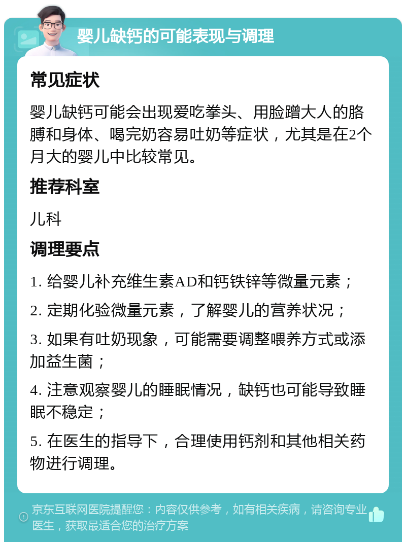 婴儿缺钙的可能表现与调理 常见症状 婴儿缺钙可能会出现爱吃拳头、用脸蹭大人的胳膊和身体、喝完奶容易吐奶等症状，尤其是在2个月大的婴儿中比较常见。 推荐科室 儿科 调理要点 1. 给婴儿补充维生素AD和钙铁锌等微量元素； 2. 定期化验微量元素，了解婴儿的营养状况； 3. 如果有吐奶现象，可能需要调整喂养方式或添加益生菌； 4. 注意观察婴儿的睡眠情况，缺钙也可能导致睡眠不稳定； 5. 在医生的指导下，合理使用钙剂和其他相关药物进行调理。