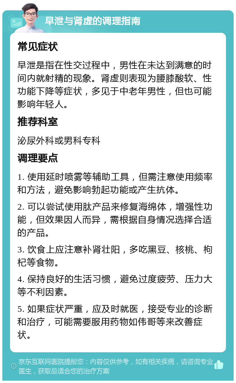 早泄与肾虚的调理指南 常见症状 早泄是指在性交过程中，男性在未达到满意的时间内就射精的现象。肾虚则表现为腰膝酸软、性功能下降等症状，多见于中老年男性，但也可能影响年轻人。 推荐科室 泌尿外科或男科专科 调理要点 1. 使用延时喷雾等辅助工具，但需注意使用频率和方法，避免影响勃起功能或产生抗体。 2. 可以尝试使用肽产品来修复海绵体，增强性功能，但效果因人而异，需根据自身情况选择合适的产品。 3. 饮食上应注意补肾壮阳，多吃黑豆、核桃、枸杞等食物。 4. 保持良好的生活习惯，避免过度疲劳、压力大等不利因素。 5. 如果症状严重，应及时就医，接受专业的诊断和治疗，可能需要服用药物如伟哥等来改善症状。