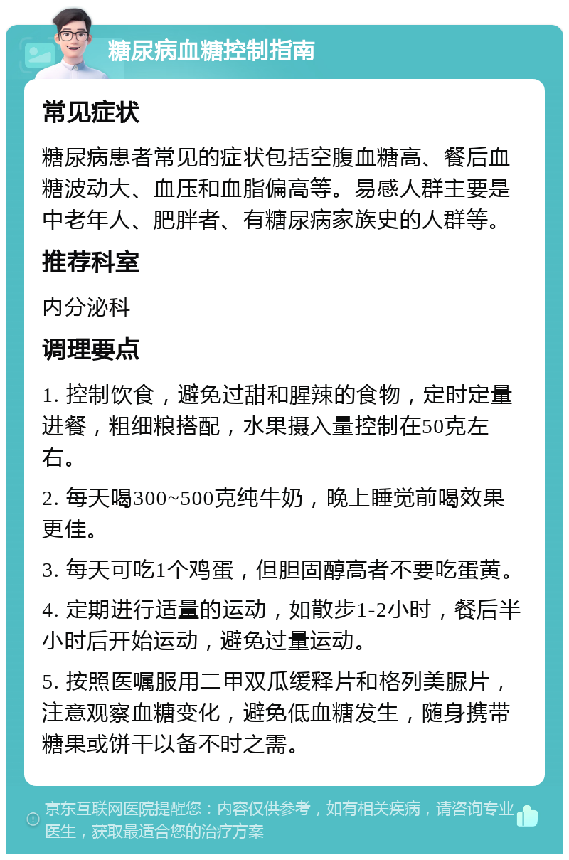 糖尿病血糖控制指南 常见症状 糖尿病患者常见的症状包括空腹血糖高、餐后血糖波动大、血压和血脂偏高等。易感人群主要是中老年人、肥胖者、有糖尿病家族史的人群等。 推荐科室 内分泌科 调理要点 1. 控制饮食，避免过甜和腥辣的食物，定时定量进餐，粗细粮搭配，水果摄入量控制在50克左右。 2. 每天喝300~500克纯牛奶，晚上睡觉前喝效果更佳。 3. 每天可吃1个鸡蛋，但胆固醇高者不要吃蛋黄。 4. 定期进行适量的运动，如散步1-2小时，餐后半小时后开始运动，避免过量运动。 5. 按照医嘱服用二甲双瓜缓释片和格列美脲片，注意观察血糖变化，避免低血糖发生，随身携带糖果或饼干以备不时之需。