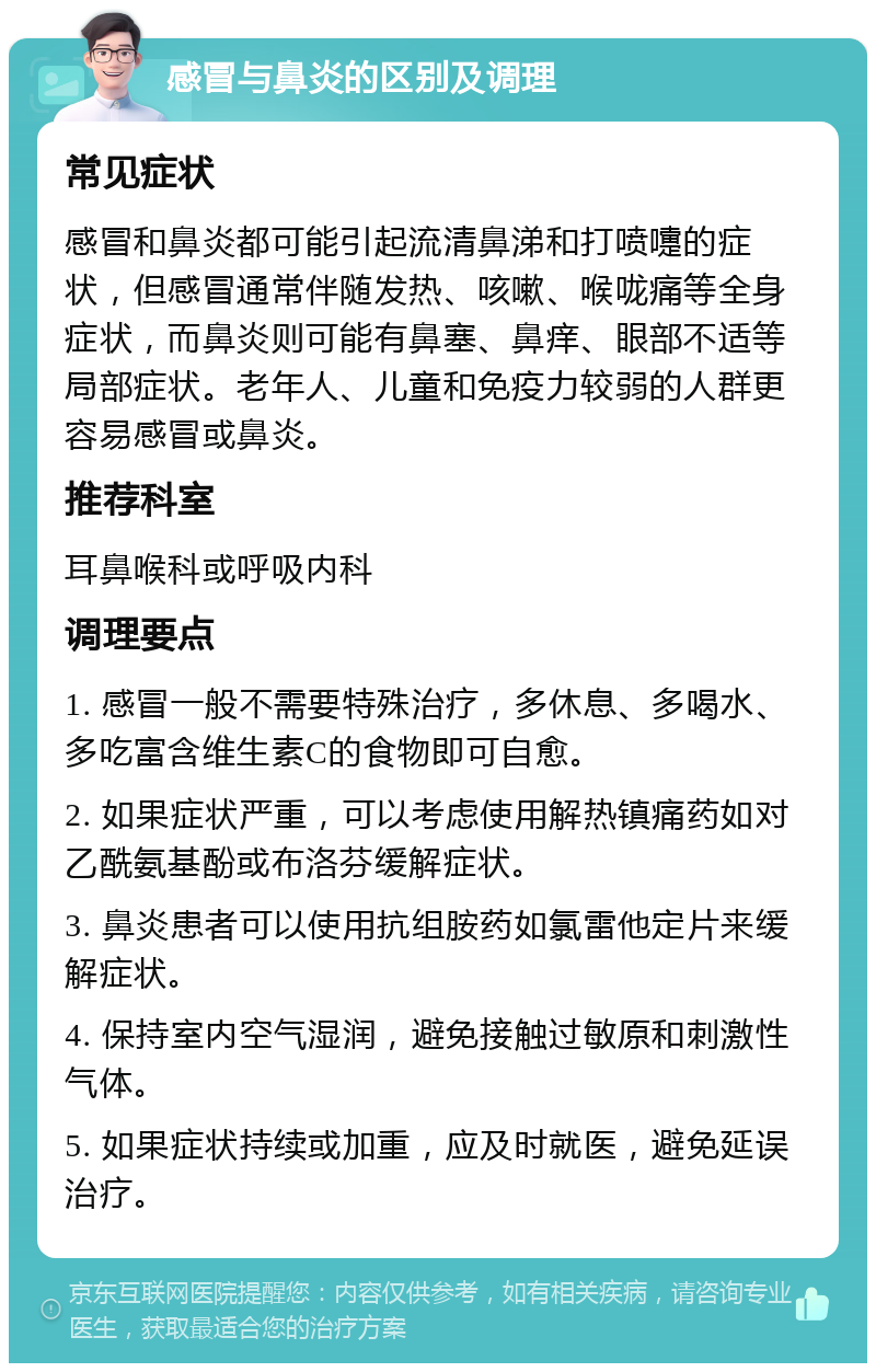 感冒与鼻炎的区别及调理 常见症状 感冒和鼻炎都可能引起流清鼻涕和打喷嚏的症状，但感冒通常伴随发热、咳嗽、喉咙痛等全身症状，而鼻炎则可能有鼻塞、鼻痒、眼部不适等局部症状。老年人、儿童和免疫力较弱的人群更容易感冒或鼻炎。 推荐科室 耳鼻喉科或呼吸内科 调理要点 1. 感冒一般不需要特殊治疗，多休息、多喝水、多吃富含维生素C的食物即可自愈。 2. 如果症状严重，可以考虑使用解热镇痛药如对乙酰氨基酚或布洛芬缓解症状。 3. 鼻炎患者可以使用抗组胺药如氯雷他定片来缓解症状。 4. 保持室内空气湿润，避免接触过敏原和刺激性气体。 5. 如果症状持续或加重，应及时就医，避免延误治疗。