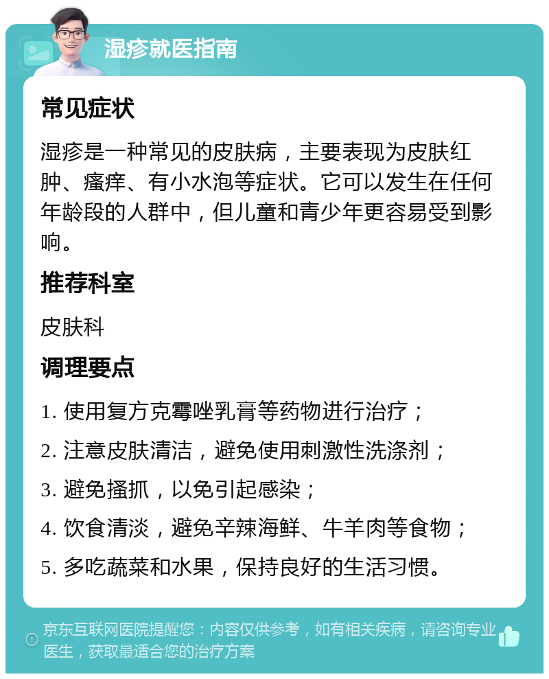 湿疹就医指南 常见症状 湿疹是一种常见的皮肤病，主要表现为皮肤红肿、瘙痒、有小水泡等症状。它可以发生在任何年龄段的人群中，但儿童和青少年更容易受到影响。 推荐科室 皮肤科 调理要点 1. 使用复方克霉唑乳膏等药物进行治疗； 2. 注意皮肤清洁，避免使用刺激性洗涤剂； 3. 避免搔抓，以免引起感染； 4. 饮食清淡，避免辛辣海鲜、牛羊肉等食物； 5. 多吃蔬菜和水果，保持良好的生活习惯。