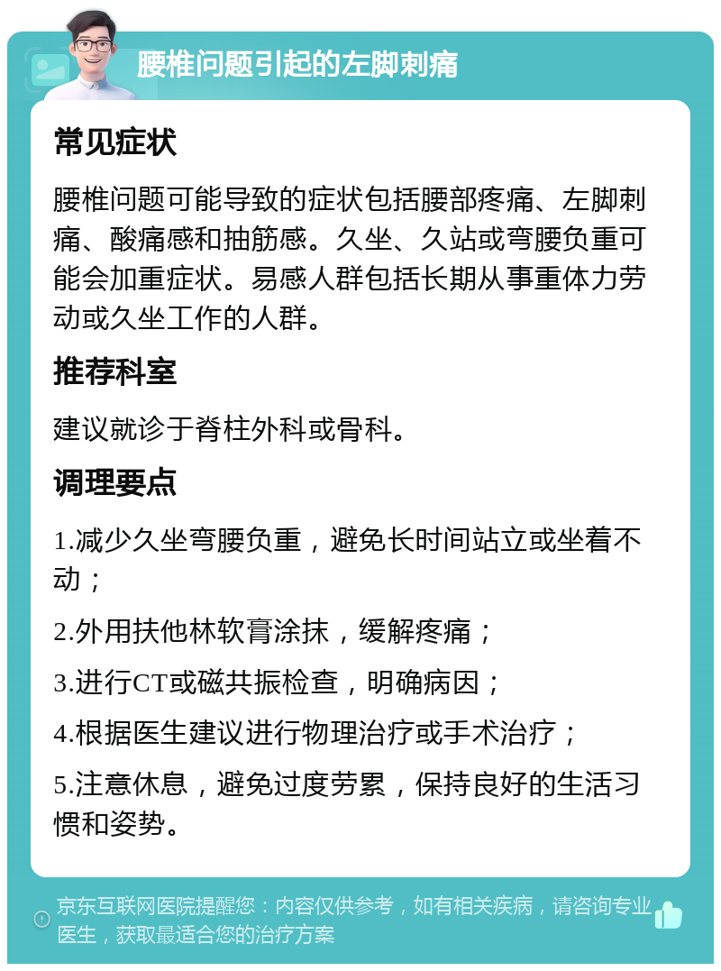 腰椎问题引起的左脚刺痛 常见症状 腰椎问题可能导致的症状包括腰部疼痛、左脚刺痛、酸痛感和抽筋感。久坐、久站或弯腰负重可能会加重症状。易感人群包括长期从事重体力劳动或久坐工作的人群。 推荐科室 建议就诊于脊柱外科或骨科。 调理要点 1.减少久坐弯腰负重，避免长时间站立或坐着不动； 2.外用扶他林软膏涂抹，缓解疼痛； 3.进行CT或磁共振检查，明确病因； 4.根据医生建议进行物理治疗或手术治疗； 5.注意休息，避免过度劳累，保持良好的生活习惯和姿势。