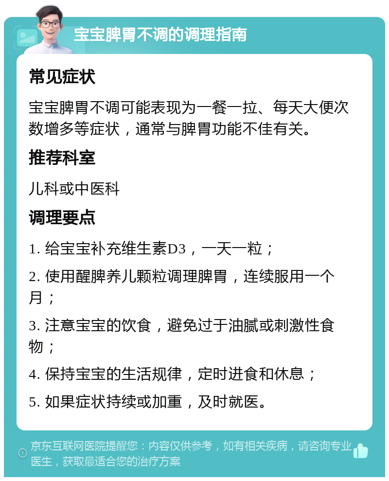 宝宝脾胃不调的调理指南 常见症状 宝宝脾胃不调可能表现为一餐一拉、每天大便次数增多等症状，通常与脾胃功能不佳有关。 推荐科室 儿科或中医科 调理要点 1. 给宝宝补充维生素D3，一天一粒； 2. 使用醒脾养儿颗粒调理脾胃，连续服用一个月； 3. 注意宝宝的饮食，避免过于油腻或刺激性食物； 4. 保持宝宝的生活规律，定时进食和休息； 5. 如果症状持续或加重，及时就医。