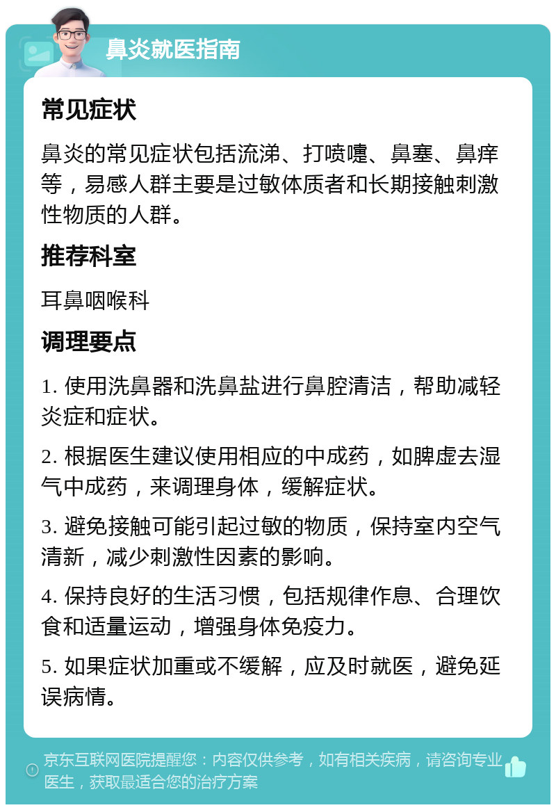 鼻炎就医指南 常见症状 鼻炎的常见症状包括流涕、打喷嚏、鼻塞、鼻痒等，易感人群主要是过敏体质者和长期接触刺激性物质的人群。 推荐科室 耳鼻咽喉科 调理要点 1. 使用洗鼻器和洗鼻盐进行鼻腔清洁，帮助减轻炎症和症状。 2. 根据医生建议使用相应的中成药，如脾虚去湿气中成药，来调理身体，缓解症状。 3. 避免接触可能引起过敏的物质，保持室内空气清新，减少刺激性因素的影响。 4. 保持良好的生活习惯，包括规律作息、合理饮食和适量运动，增强身体免疫力。 5. 如果症状加重或不缓解，应及时就医，避免延误病情。