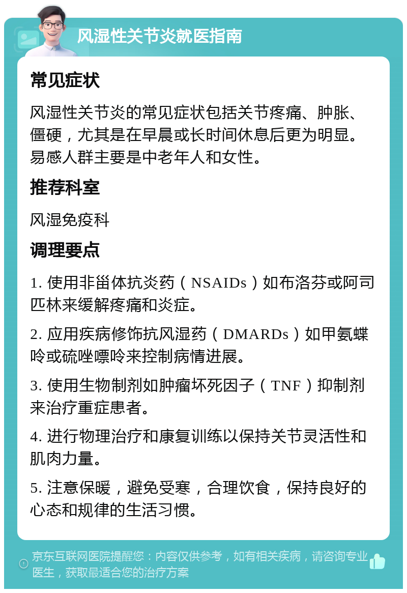 风湿性关节炎就医指南 常见症状 风湿性关节炎的常见症状包括关节疼痛、肿胀、僵硬，尤其是在早晨或长时间休息后更为明显。易感人群主要是中老年人和女性。 推荐科室 风湿免疫科 调理要点 1. 使用非甾体抗炎药（NSAIDs）如布洛芬或阿司匹林来缓解疼痛和炎症。 2. 应用疾病修饰抗风湿药（DMARDs）如甲氨蝶呤或硫唑嘌呤来控制病情进展。 3. 使用生物制剂如肿瘤坏死因子（TNF）抑制剂来治疗重症患者。 4. 进行物理治疗和康复训练以保持关节灵活性和肌肉力量。 5. 注意保暖，避免受寒，合理饮食，保持良好的心态和规律的生活习惯。