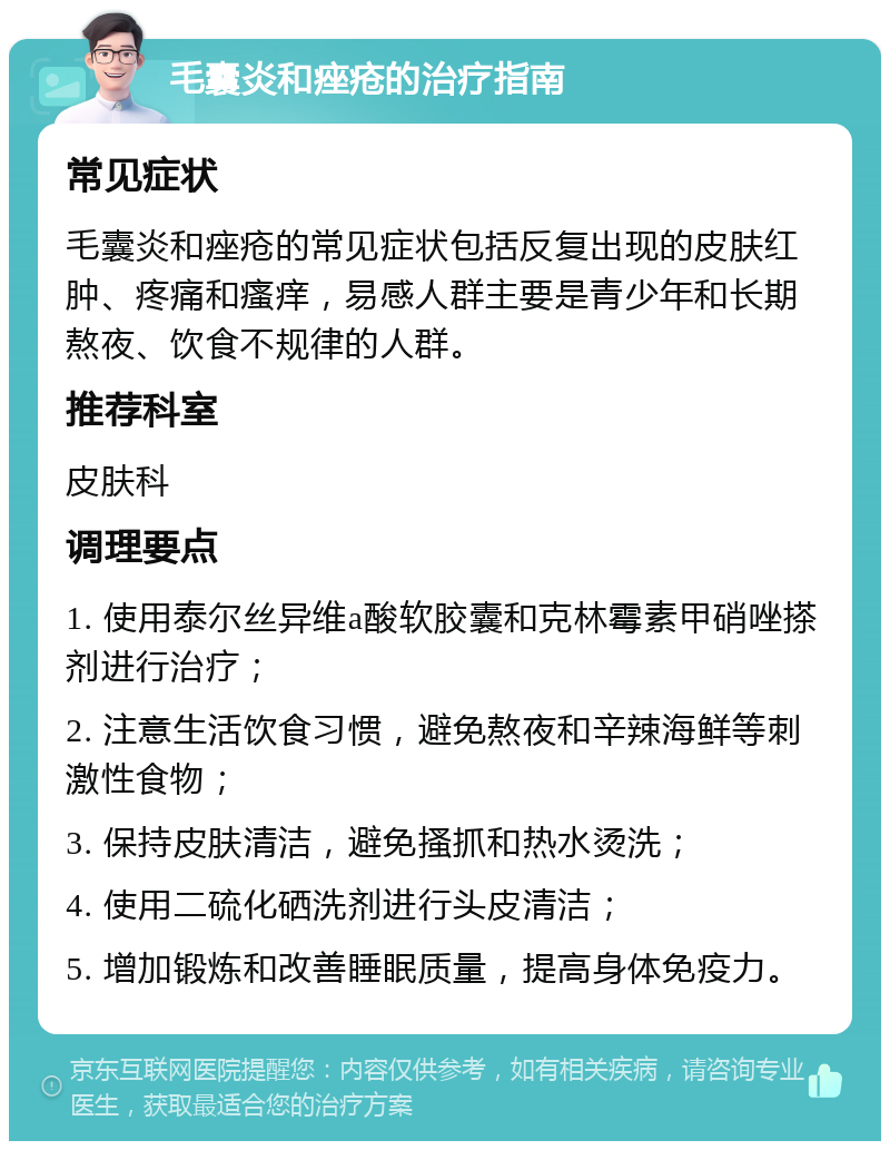 毛囊炎和痤疮的治疗指南 常见症状 毛囊炎和痤疮的常见症状包括反复出现的皮肤红肿、疼痛和瘙痒，易感人群主要是青少年和长期熬夜、饮食不规律的人群。 推荐科室 皮肤科 调理要点 1. 使用泰尔丝异维a酸软胶囊和克林霉素甲硝唑搽剂进行治疗； 2. 注意生活饮食习惯，避免熬夜和辛辣海鲜等刺激性食物； 3. 保持皮肤清洁，避免搔抓和热水烫洗； 4. 使用二硫化硒洗剂进行头皮清洁； 5. 增加锻炼和改善睡眠质量，提高身体免疫力。