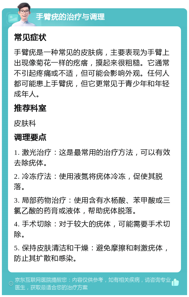 手臂疣的治疗与调理 常见症状 手臂疣是一种常见的皮肤病，主要表现为手臂上出现像菊花一样的疙瘩，摸起来很粗糙。它通常不引起疼痛或不适，但可能会影响外观。任何人都可能患上手臂疣，但它更常见于青少年和年轻成年人。 推荐科室 皮肤科 调理要点 1. 激光治疗：这是最常用的治疗方法，可以有效去除疣体。 2. 冷冻疗法：使用液氮将疣体冷冻，促使其脱落。 3. 局部药物治疗：使用含有水杨酸、苯甲酸或三氯乙酸的药膏或液体，帮助疣体脱落。 4. 手术切除：对于较大的疣体，可能需要手术切除。 5. 保持皮肤清洁和干燥：避免摩擦和刺激疣体，防止其扩散和感染。