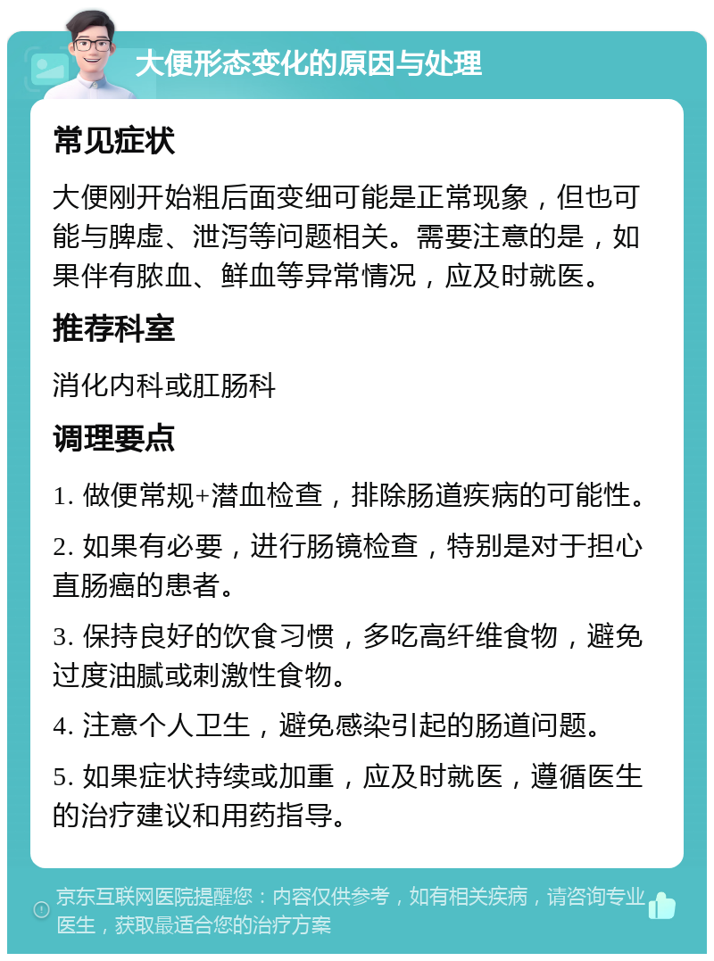 大便形态变化的原因与处理 常见症状 大便刚开始粗后面变细可能是正常现象，但也可能与脾虚、泄泻等问题相关。需要注意的是，如果伴有脓血、鲜血等异常情况，应及时就医。 推荐科室 消化内科或肛肠科 调理要点 1. 做便常规+潜血检查，排除肠道疾病的可能性。 2. 如果有必要，进行肠镜检查，特别是对于担心直肠癌的患者。 3. 保持良好的饮食习惯，多吃高纤维食物，避免过度油腻或刺激性食物。 4. 注意个人卫生，避免感染引起的肠道问题。 5. 如果症状持续或加重，应及时就医，遵循医生的治疗建议和用药指导。