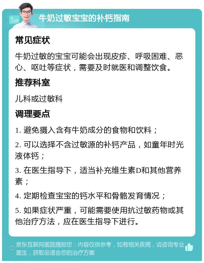 牛奶过敏宝宝的补钙指南 常见症状 牛奶过敏的宝宝可能会出现皮疹、呼吸困难、恶心、呕吐等症状，需要及时就医和调整饮食。 推荐科室 儿科或过敏科 调理要点 1. 避免摄入含有牛奶成分的食物和饮料； 2. 可以选择不含过敏源的补钙产品，如童年时光液体钙； 3. 在医生指导下，适当补充维生素D和其他营养素； 4. 定期检查宝宝的钙水平和骨骼发育情况； 5. 如果症状严重，可能需要使用抗过敏药物或其他治疗方法，应在医生指导下进行。