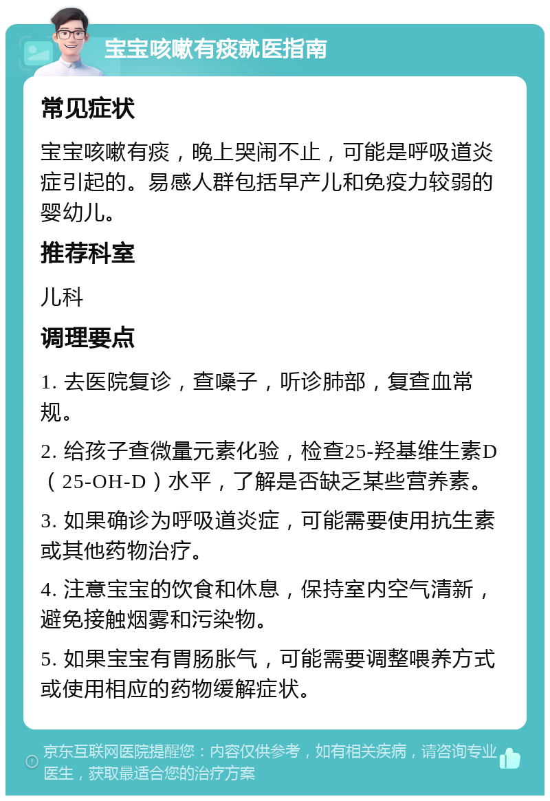 宝宝咳嗽有痰就医指南 常见症状 宝宝咳嗽有痰，晚上哭闹不止，可能是呼吸道炎症引起的。易感人群包括早产儿和免疫力较弱的婴幼儿。 推荐科室 儿科 调理要点 1. 去医院复诊，查嗓子，听诊肺部，复查血常规。 2. 给孩子查微量元素化验，检查25-羟基维生素D（25-OH-D）水平，了解是否缺乏某些营养素。 3. 如果确诊为呼吸道炎症，可能需要使用抗生素或其他药物治疗。 4. 注意宝宝的饮食和休息，保持室内空气清新，避免接触烟雾和污染物。 5. 如果宝宝有胃肠胀气，可能需要调整喂养方式或使用相应的药物缓解症状。