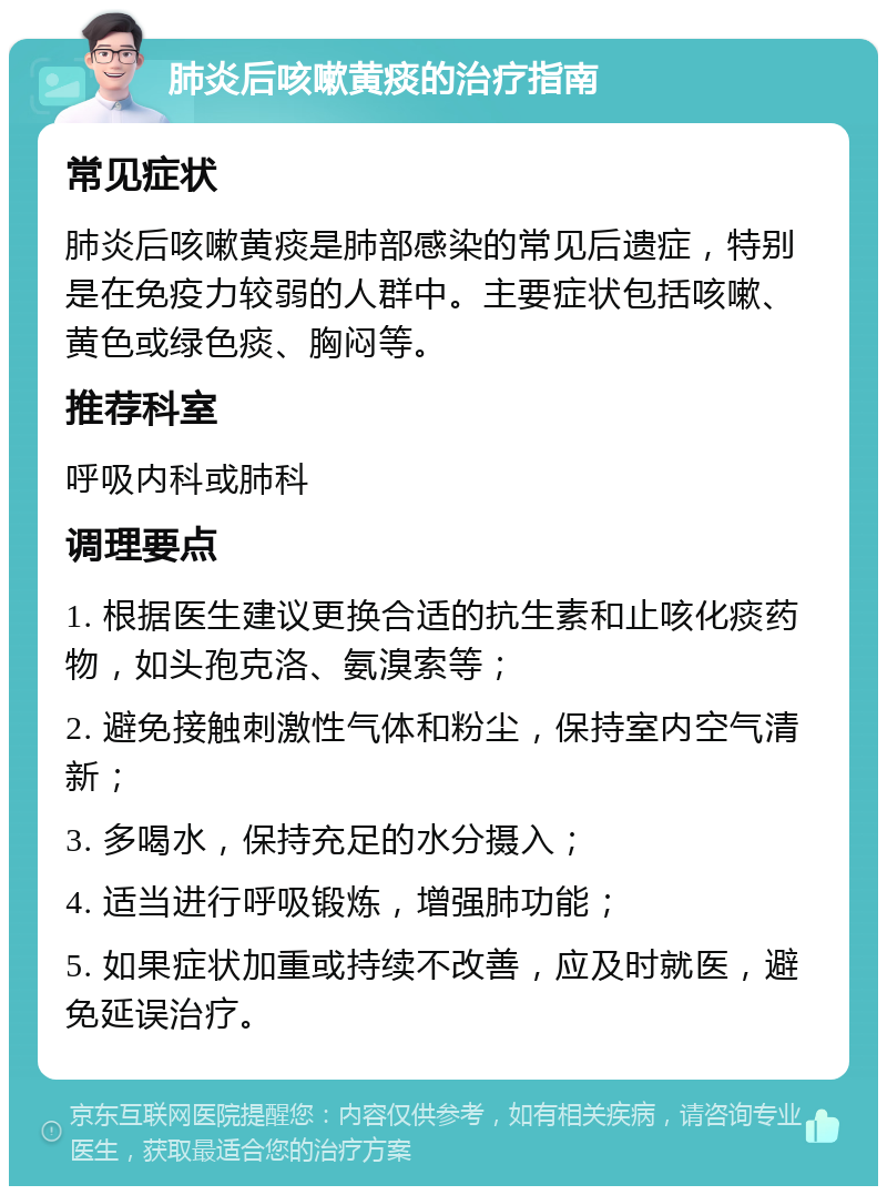 肺炎后咳嗽黄痰的治疗指南 常见症状 肺炎后咳嗽黄痰是肺部感染的常见后遗症，特别是在免疫力较弱的人群中。主要症状包括咳嗽、黄色或绿色痰、胸闷等。 推荐科室 呼吸内科或肺科 调理要点 1. 根据医生建议更换合适的抗生素和止咳化痰药物，如头孢克洛、氨溴索等； 2. 避免接触刺激性气体和粉尘，保持室内空气清新； 3. 多喝水，保持充足的水分摄入； 4. 适当进行呼吸锻炼，增强肺功能； 5. 如果症状加重或持续不改善，应及时就医，避免延误治疗。