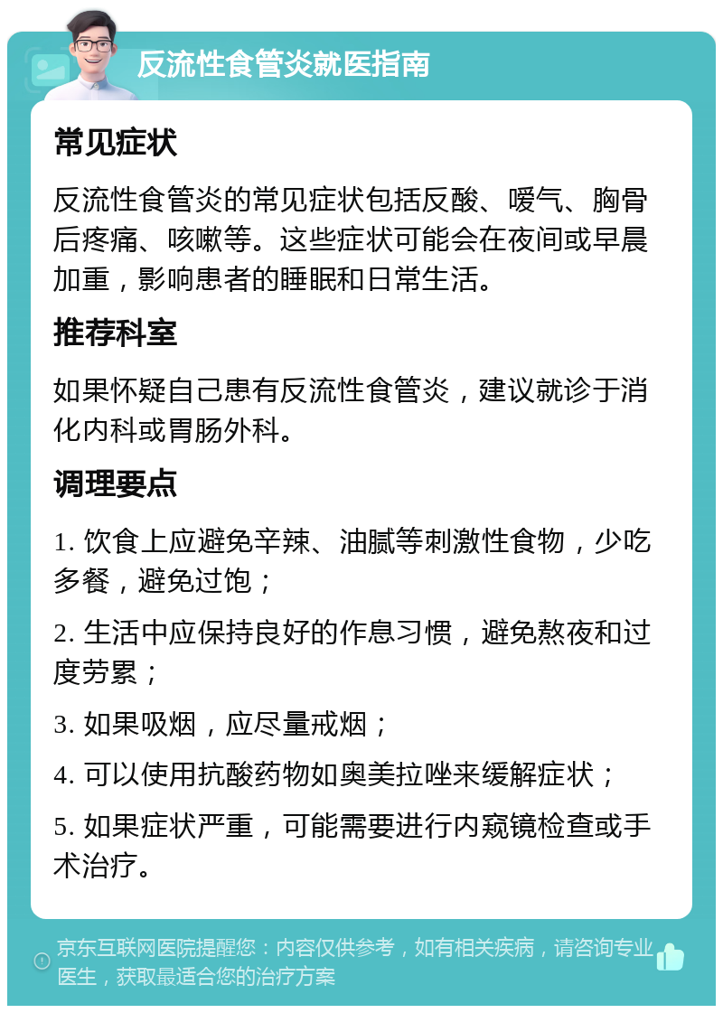 反流性食管炎就医指南 常见症状 反流性食管炎的常见症状包括反酸、嗳气、胸骨后疼痛、咳嗽等。这些症状可能会在夜间或早晨加重，影响患者的睡眠和日常生活。 推荐科室 如果怀疑自己患有反流性食管炎，建议就诊于消化内科或胃肠外科。 调理要点 1. 饮食上应避免辛辣、油腻等刺激性食物，少吃多餐，避免过饱； 2. 生活中应保持良好的作息习惯，避免熬夜和过度劳累； 3. 如果吸烟，应尽量戒烟； 4. 可以使用抗酸药物如奥美拉唑来缓解症状； 5. 如果症状严重，可能需要进行内窥镜检查或手术治疗。