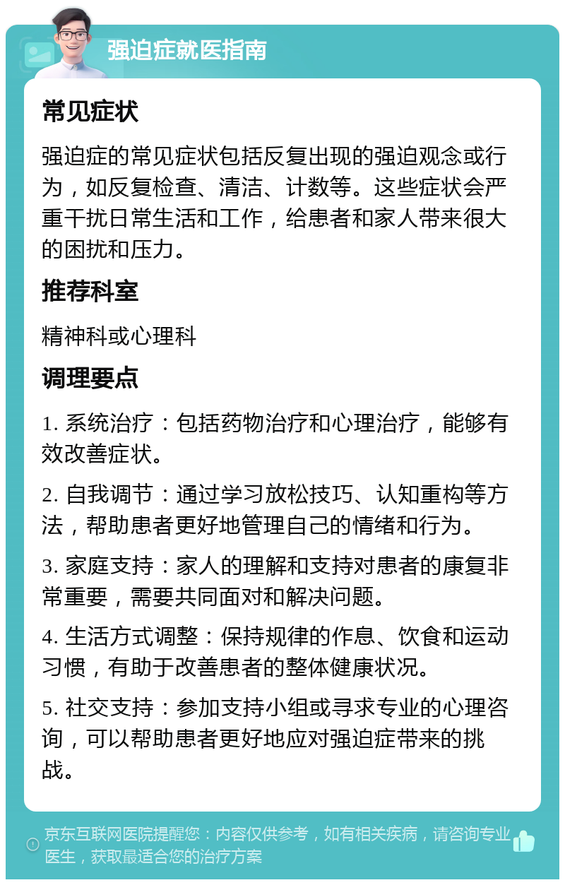 强迫症就医指南 常见症状 强迫症的常见症状包括反复出现的强迫观念或行为，如反复检查、清洁、计数等。这些症状会严重干扰日常生活和工作，给患者和家人带来很大的困扰和压力。 推荐科室 精神科或心理科 调理要点 1. 系统治疗：包括药物治疗和心理治疗，能够有效改善症状。 2. 自我调节：通过学习放松技巧、认知重构等方法，帮助患者更好地管理自己的情绪和行为。 3. 家庭支持：家人的理解和支持对患者的康复非常重要，需要共同面对和解决问题。 4. 生活方式调整：保持规律的作息、饮食和运动习惯，有助于改善患者的整体健康状况。 5. 社交支持：参加支持小组或寻求专业的心理咨询，可以帮助患者更好地应对强迫症带来的挑战。