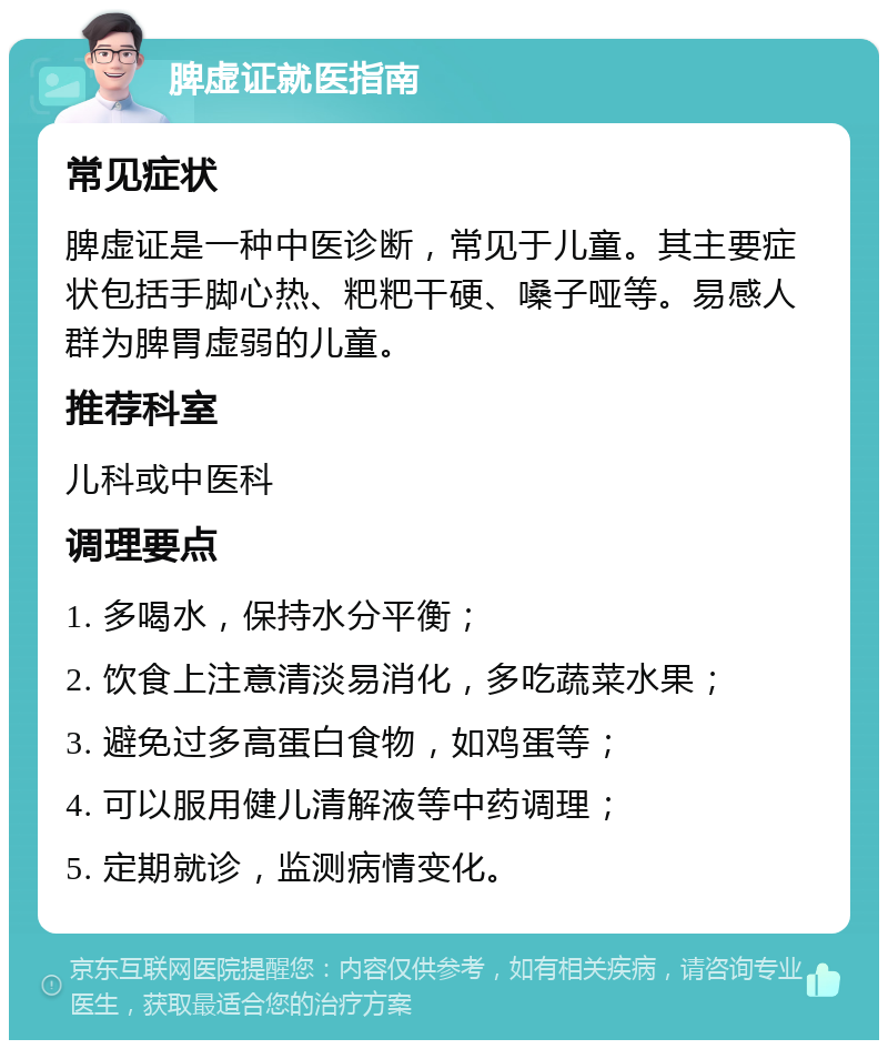 脾虚证就医指南 常见症状 脾虚证是一种中医诊断，常见于儿童。其主要症状包括手脚心热、粑粑干硬、嗓子哑等。易感人群为脾胃虚弱的儿童。 推荐科室 儿科或中医科 调理要点 1. 多喝水，保持水分平衡； 2. 饮食上注意清淡易消化，多吃蔬菜水果； 3. 避免过多高蛋白食物，如鸡蛋等； 4. 可以服用健儿清解液等中药调理； 5. 定期就诊，监测病情变化。