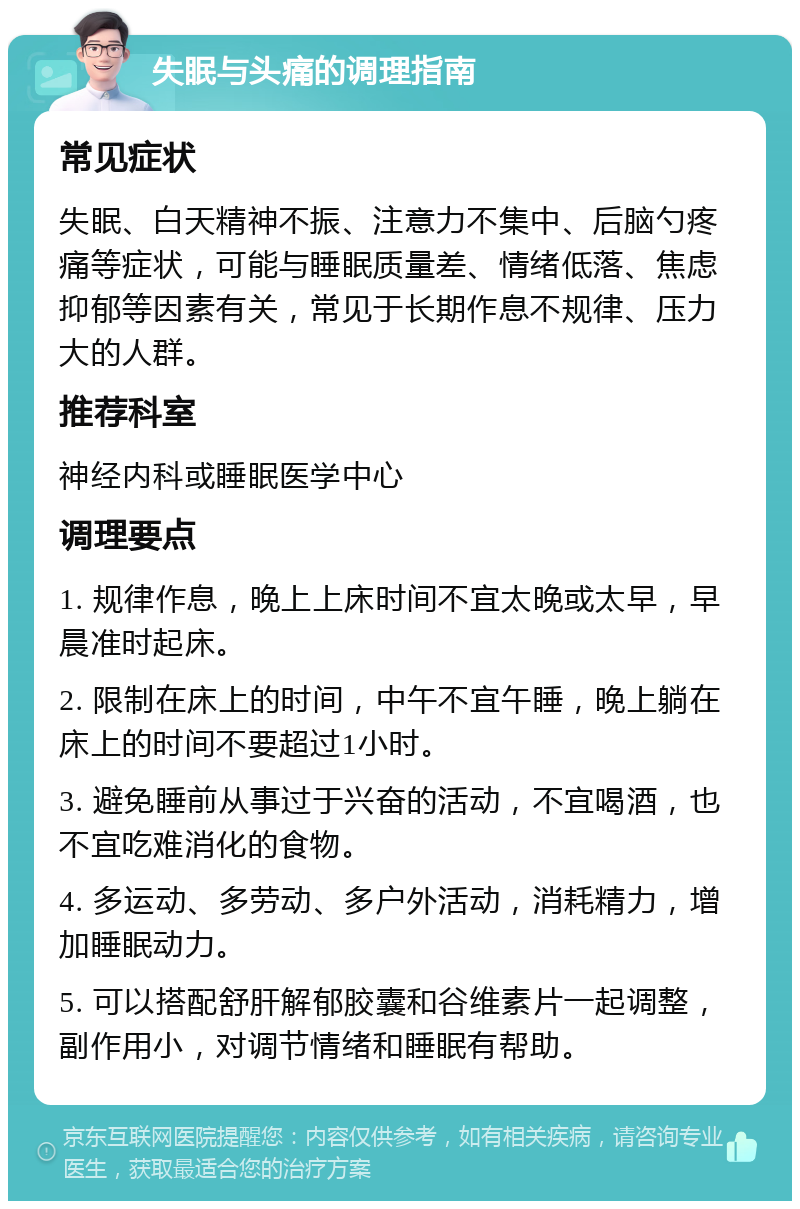 失眠与头痛的调理指南 常见症状 失眠、白天精神不振、注意力不集中、后脑勺疼痛等症状，可能与睡眠质量差、情绪低落、焦虑抑郁等因素有关，常见于长期作息不规律、压力大的人群。 推荐科室 神经内科或睡眠医学中心 调理要点 1. 规律作息，晚上上床时间不宜太晚或太早，早晨准时起床。 2. 限制在床上的时间，中午不宜午睡，晚上躺在床上的时间不要超过1小时。 3. 避免睡前从事过于兴奋的活动，不宜喝酒，也不宜吃难消化的食物。 4. 多运动、多劳动、多户外活动，消耗精力，增加睡眠动力。 5. 可以搭配舒肝解郁胶囊和谷维素片一起调整，副作用小，对调节情绪和睡眠有帮助。