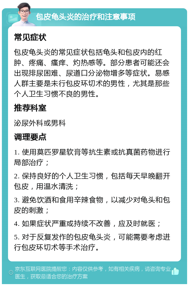 包皮龟头炎的治疗和注意事项 常见症状 包皮龟头炎的常见症状包括龟头和包皮内的红肿、疼痛、瘙痒、灼热感等。部分患者可能还会出现排尿困难、尿道口分泌物增多等症状。易感人群主要是未行包皮环切术的男性，尤其是那些个人卫生习惯不良的男性。 推荐科室 泌尿外科或男科 调理要点 1. 使用莫匹罗星软膏等抗生素或抗真菌药物进行局部治疗； 2. 保持良好的个人卫生习惯，包括每天早晚翻开包皮，用温水清洗； 3. 避免饮酒和食用辛辣食物，以减少对龟头和包皮的刺激； 4. 如果症状严重或持续不改善，应及时就医； 5. 对于反复发作的包皮龟头炎，可能需要考虑进行包皮环切术等手术治疗。