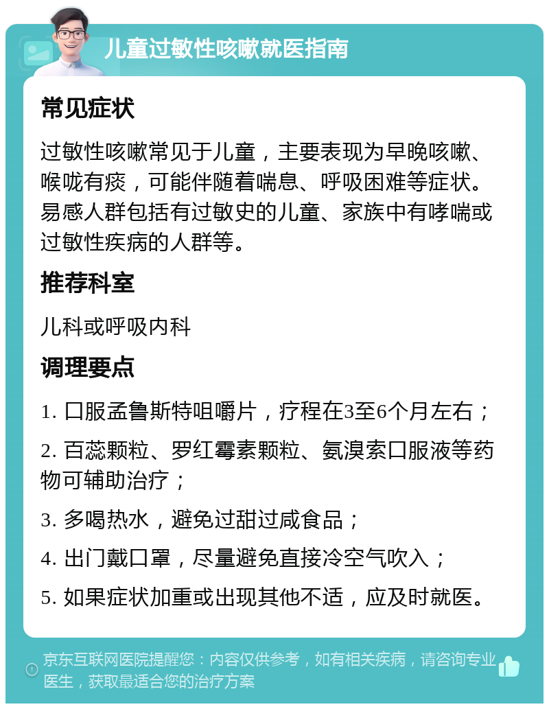 儿童过敏性咳嗽就医指南 常见症状 过敏性咳嗽常见于儿童，主要表现为早晚咳嗽、喉咙有痰，可能伴随着喘息、呼吸困难等症状。易感人群包括有过敏史的儿童、家族中有哮喘或过敏性疾病的人群等。 推荐科室 儿科或呼吸内科 调理要点 1. 口服孟鲁斯特咀嚼片，疗程在3至6个月左右； 2. 百蕊颗粒、罗红霉素颗粒、氨溴索口服液等药物可辅助治疗； 3. 多喝热水，避免过甜过咸食品； 4. 出门戴口罩，尽量避免直接冷空气吹入； 5. 如果症状加重或出现其他不适，应及时就医。