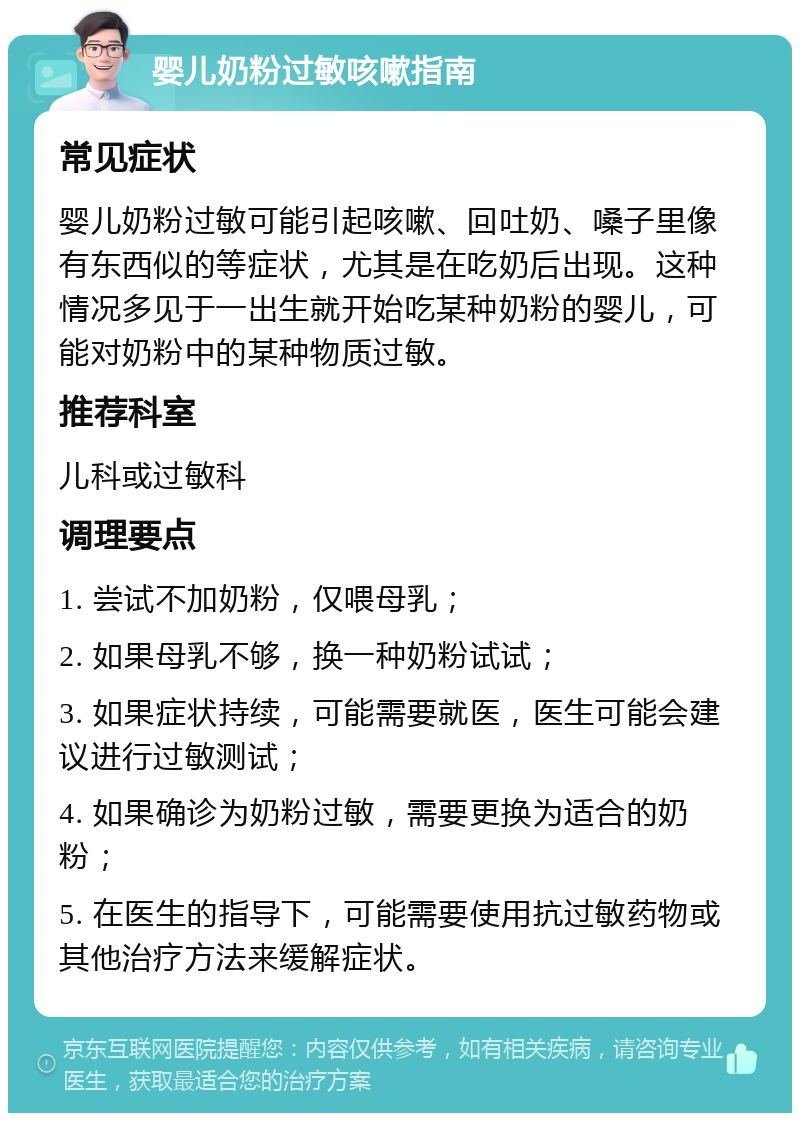 婴儿奶粉过敏咳嗽指南 常见症状 婴儿奶粉过敏可能引起咳嗽、回吐奶、嗓子里像有东西似的等症状，尤其是在吃奶后出现。这种情况多见于一出生就开始吃某种奶粉的婴儿，可能对奶粉中的某种物质过敏。 推荐科室 儿科或过敏科 调理要点 1. 尝试不加奶粉，仅喂母乳； 2. 如果母乳不够，换一种奶粉试试； 3. 如果症状持续，可能需要就医，医生可能会建议进行过敏测试； 4. 如果确诊为奶粉过敏，需要更换为适合的奶粉； 5. 在医生的指导下，可能需要使用抗过敏药物或其他治疗方法来缓解症状。