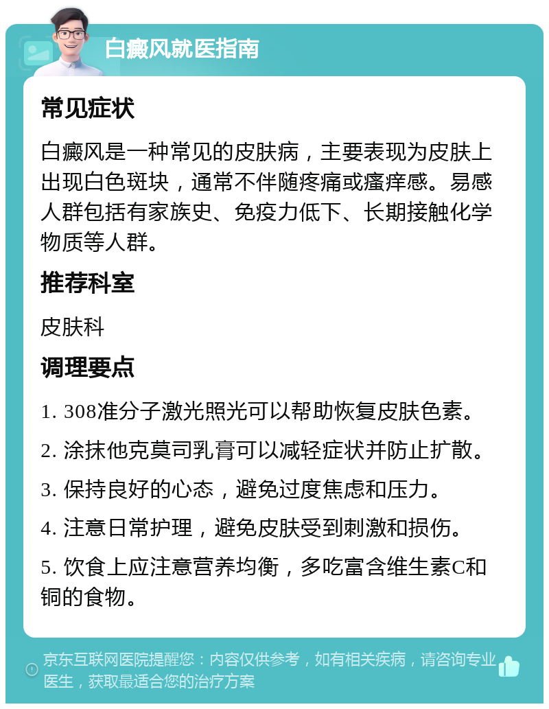 白癜风就医指南 常见症状 白癜风是一种常见的皮肤病，主要表现为皮肤上出现白色斑块，通常不伴随疼痛或瘙痒感。易感人群包括有家族史、免疫力低下、长期接触化学物质等人群。 推荐科室 皮肤科 调理要点 1. 308准分子激光照光可以帮助恢复皮肤色素。 2. 涂抹他克莫司乳膏可以减轻症状并防止扩散。 3. 保持良好的心态，避免过度焦虑和压力。 4. 注意日常护理，避免皮肤受到刺激和损伤。 5. 饮食上应注意营养均衡，多吃富含维生素C和铜的食物。