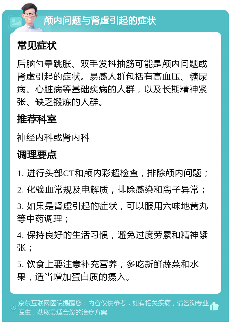 颅内问题与肾虚引起的症状 常见症状 后脑勺晕跳胀、双手发抖抽筋可能是颅内问题或肾虚引起的症状。易感人群包括有高血压、糖尿病、心脏病等基础疾病的人群，以及长期精神紧张、缺乏锻炼的人群。 推荐科室 神经内科或肾内科 调理要点 1. 进行头部CT和颅内彩超检查，排除颅内问题； 2. 化验血常规及电解质，排除感染和离子异常； 3. 如果是肾虚引起的症状，可以服用六味地黄丸等中药调理； 4. 保持良好的生活习惯，避免过度劳累和精神紧张； 5. 饮食上要注意补充营养，多吃新鲜蔬菜和水果，适当增加蛋白质的摄入。