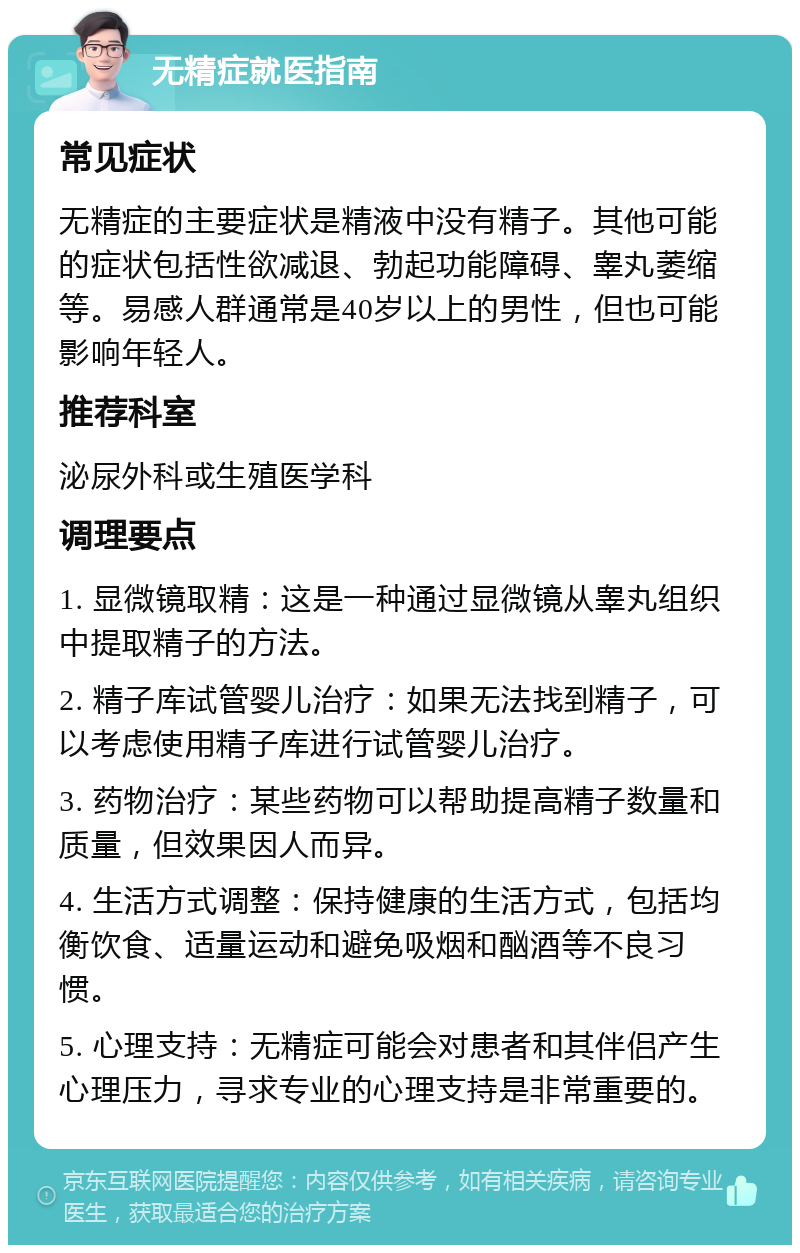 无精症就医指南 常见症状 无精症的主要症状是精液中没有精子。其他可能的症状包括性欲减退、勃起功能障碍、睾丸萎缩等。易感人群通常是40岁以上的男性，但也可能影响年轻人。 推荐科室 泌尿外科或生殖医学科 调理要点 1. 显微镜取精：这是一种通过显微镜从睾丸组织中提取精子的方法。 2. 精子库试管婴儿治疗：如果无法找到精子，可以考虑使用精子库进行试管婴儿治疗。 3. 药物治疗：某些药物可以帮助提高精子数量和质量，但效果因人而异。 4. 生活方式调整：保持健康的生活方式，包括均衡饮食、适量运动和避免吸烟和酗酒等不良习惯。 5. 心理支持：无精症可能会对患者和其伴侣产生心理压力，寻求专业的心理支持是非常重要的。