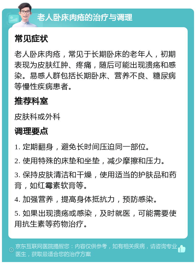 老人卧床肉疮的治疗与调理 常见症状 老人卧床肉疮，常见于长期卧床的老年人，初期表现为皮肤红肿、疼痛，随后可能出现溃疡和感染。易感人群包括长期卧床、营养不良、糖尿病等慢性疾病患者。 推荐科室 皮肤科或外科 调理要点 1. 定期翻身，避免长时间压迫同一部位。 2. 使用特殊的床垫和坐垫，减少摩擦和压力。 3. 保持皮肤清洁和干燥，使用适当的护肤品和药膏，如红霉素软膏等。 4. 加强营养，提高身体抵抗力，预防感染。 5. 如果出现溃疡或感染，及时就医，可能需要使用抗生素等药物治疗。