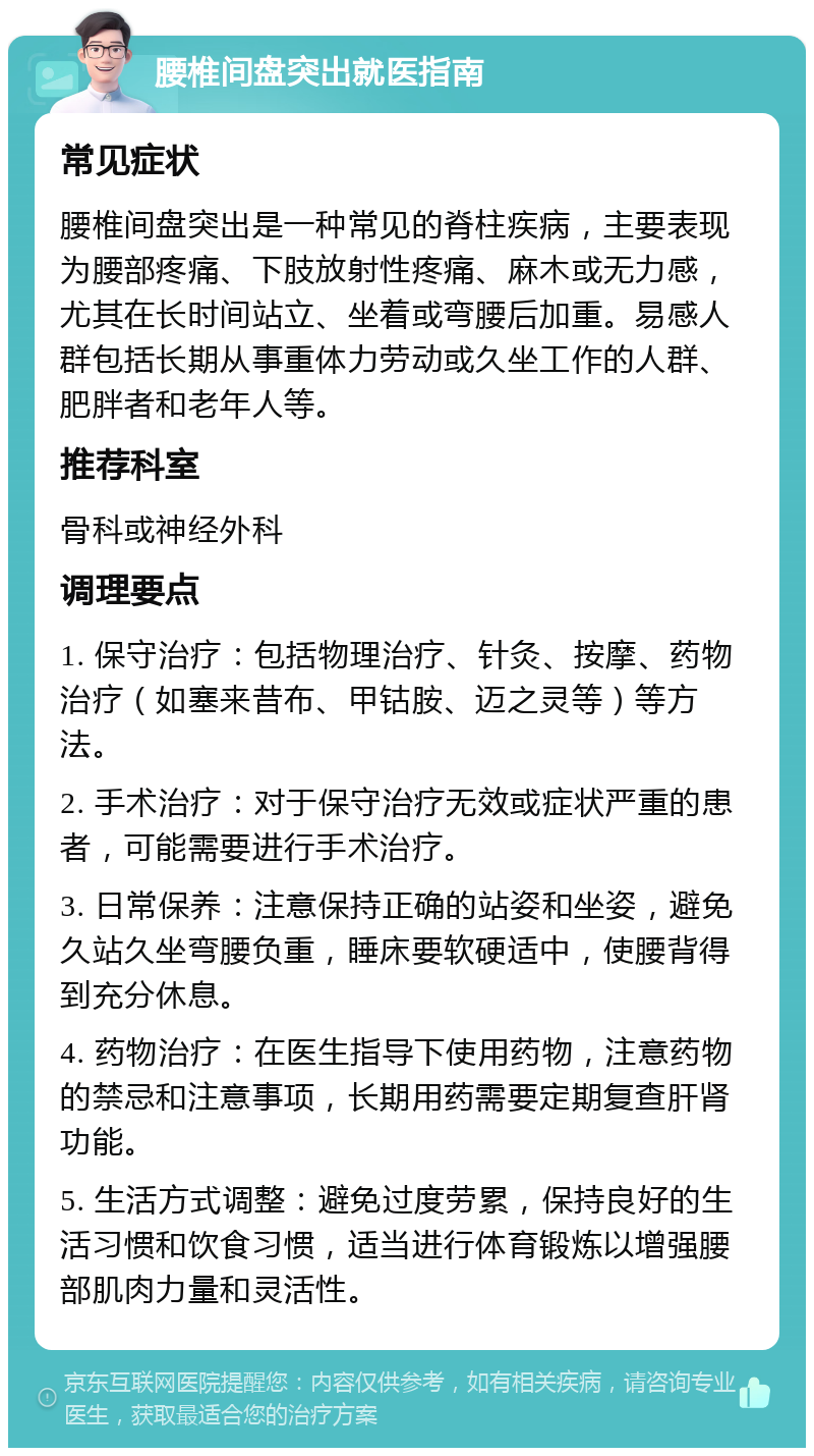 腰椎间盘突出就医指南 常见症状 腰椎间盘突出是一种常见的脊柱疾病，主要表现为腰部疼痛、下肢放射性疼痛、麻木或无力感，尤其在长时间站立、坐着或弯腰后加重。易感人群包括长期从事重体力劳动或久坐工作的人群、肥胖者和老年人等。 推荐科室 骨科或神经外科 调理要点 1. 保守治疗：包括物理治疗、针灸、按摩、药物治疗（如塞来昔布、甲钴胺、迈之灵等）等方法。 2. 手术治疗：对于保守治疗无效或症状严重的患者，可能需要进行手术治疗。 3. 日常保养：注意保持正确的站姿和坐姿，避免久站久坐弯腰负重，睡床要软硬适中，使腰背得到充分休息。 4. 药物治疗：在医生指导下使用药物，注意药物的禁忌和注意事项，长期用药需要定期复查肝肾功能。 5. 生活方式调整：避免过度劳累，保持良好的生活习惯和饮食习惯，适当进行体育锻炼以增强腰部肌肉力量和灵活性。