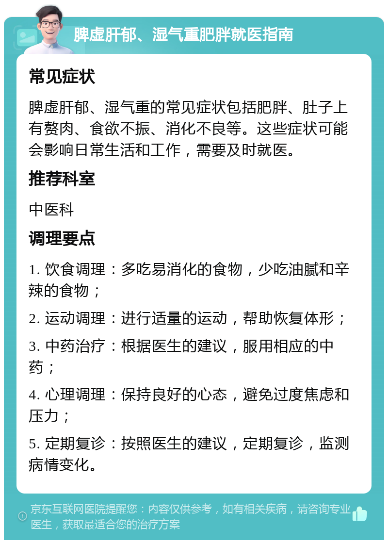 脾虚肝郁、湿气重肥胖就医指南 常见症状 脾虚肝郁、湿气重的常见症状包括肥胖、肚子上有赘肉、食欲不振、消化不良等。这些症状可能会影响日常生活和工作，需要及时就医。 推荐科室 中医科 调理要点 1. 饮食调理：多吃易消化的食物，少吃油腻和辛辣的食物； 2. 运动调理：进行适量的运动，帮助恢复体形； 3. 中药治疗：根据医生的建议，服用相应的中药； 4. 心理调理：保持良好的心态，避免过度焦虑和压力； 5. 定期复诊：按照医生的建议，定期复诊，监测病情变化。