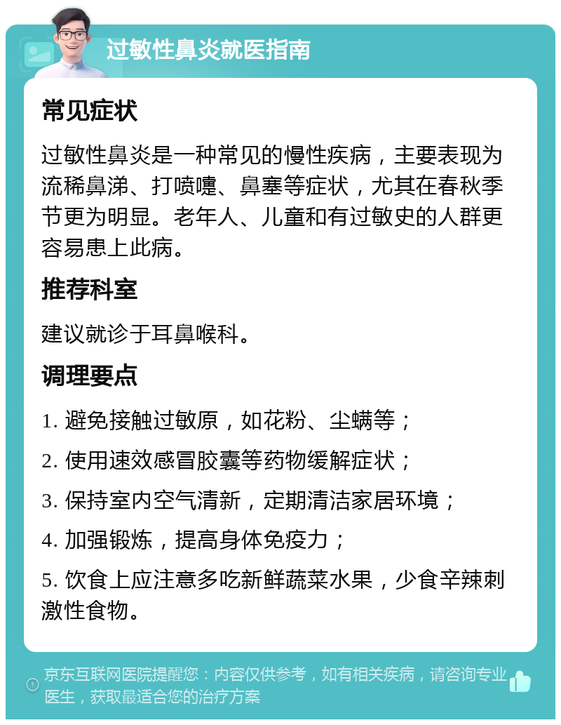 过敏性鼻炎就医指南 常见症状 过敏性鼻炎是一种常见的慢性疾病，主要表现为流稀鼻涕、打喷嚏、鼻塞等症状，尤其在春秋季节更为明显。老年人、儿童和有过敏史的人群更容易患上此病。 推荐科室 建议就诊于耳鼻喉科。 调理要点 1. 避免接触过敏原，如花粉、尘螨等； 2. 使用速效感冒胶囊等药物缓解症状； 3. 保持室内空气清新，定期清洁家居环境； 4. 加强锻炼，提高身体免疫力； 5. 饮食上应注意多吃新鲜蔬菜水果，少食辛辣刺激性食物。