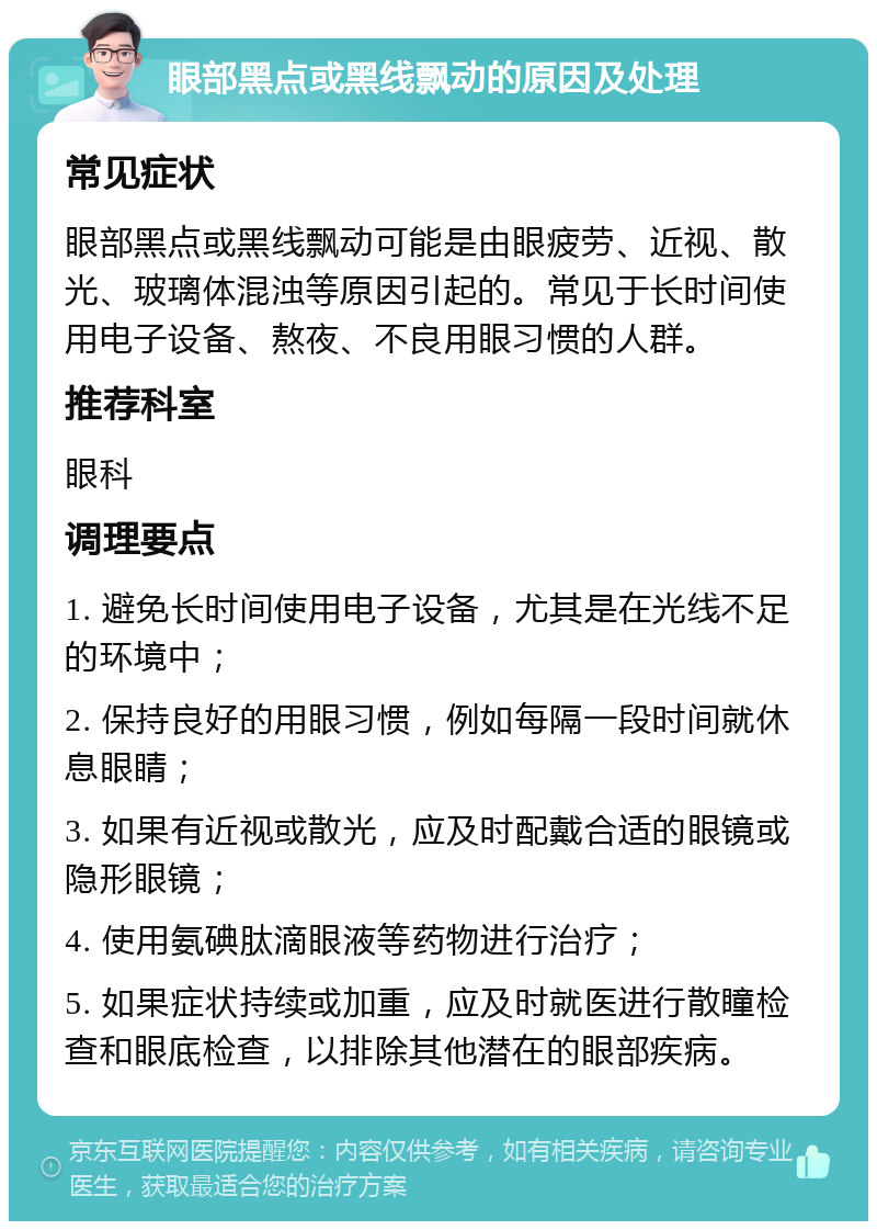 眼部黑点或黑线飘动的原因及处理 常见症状 眼部黑点或黑线飘动可能是由眼疲劳、近视、散光、玻璃体混浊等原因引起的。常见于长时间使用电子设备、熬夜、不良用眼习惯的人群。 推荐科室 眼科 调理要点 1. 避免长时间使用电子设备，尤其是在光线不足的环境中； 2. 保持良好的用眼习惯，例如每隔一段时间就休息眼睛； 3. 如果有近视或散光，应及时配戴合适的眼镜或隐形眼镜； 4. 使用氨碘肽滴眼液等药物进行治疗； 5. 如果症状持续或加重，应及时就医进行散瞳检查和眼底检查，以排除其他潜在的眼部疾病。