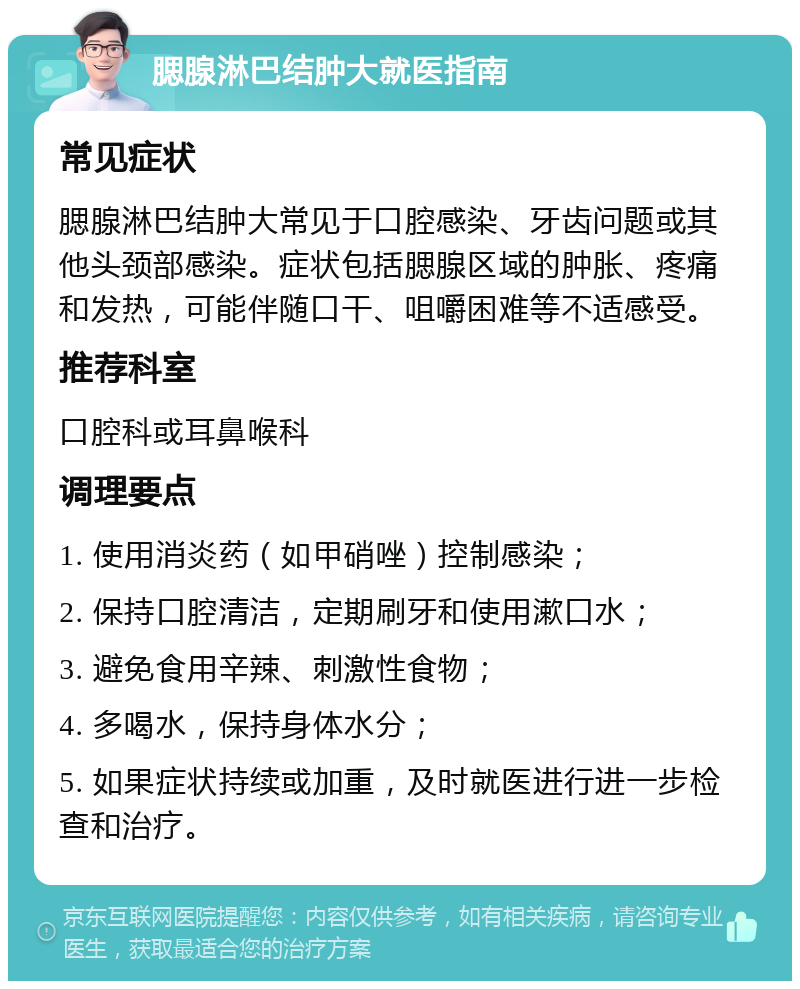 腮腺淋巴结肿大就医指南 常见症状 腮腺淋巴结肿大常见于口腔感染、牙齿问题或其他头颈部感染。症状包括腮腺区域的肿胀、疼痛和发热，可能伴随口干、咀嚼困难等不适感受。 推荐科室 口腔科或耳鼻喉科 调理要点 1. 使用消炎药（如甲硝唑）控制感染； 2. 保持口腔清洁，定期刷牙和使用漱口水； 3. 避免食用辛辣、刺激性食物； 4. 多喝水，保持身体水分； 5. 如果症状持续或加重，及时就医进行进一步检查和治疗。