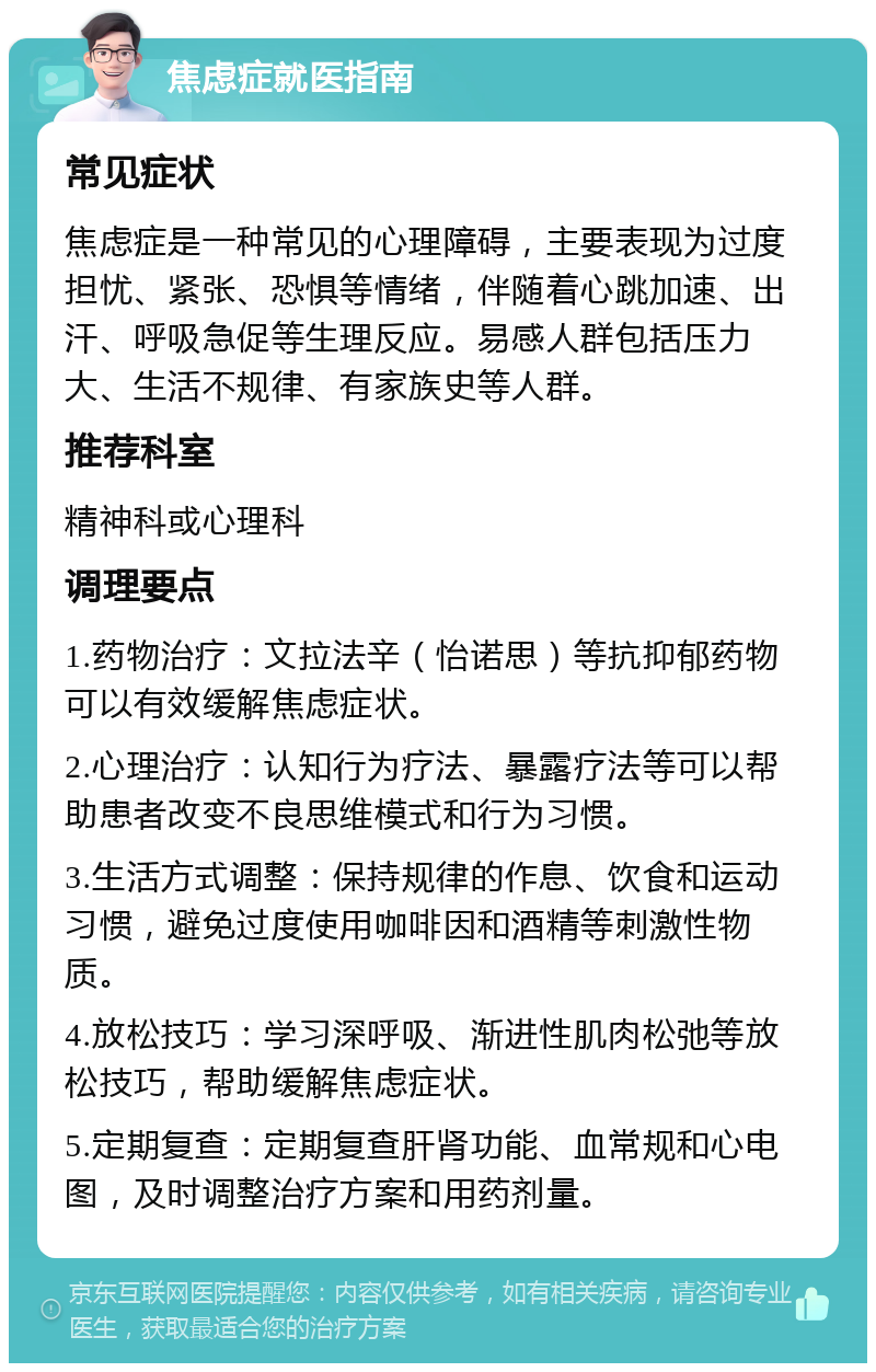 焦虑症就医指南 常见症状 焦虑症是一种常见的心理障碍，主要表现为过度担忧、紧张、恐惧等情绪，伴随着心跳加速、出汗、呼吸急促等生理反应。易感人群包括压力大、生活不规律、有家族史等人群。 推荐科室 精神科或心理科 调理要点 1.药物治疗：文拉法辛（怡诺思）等抗抑郁药物可以有效缓解焦虑症状。 2.心理治疗：认知行为疗法、暴露疗法等可以帮助患者改变不良思维模式和行为习惯。 3.生活方式调整：保持规律的作息、饮食和运动习惯，避免过度使用咖啡因和酒精等刺激性物质。 4.放松技巧：学习深呼吸、渐进性肌肉松弛等放松技巧，帮助缓解焦虑症状。 5.定期复查：定期复查肝肾功能、血常规和心电图，及时调整治疗方案和用药剂量。