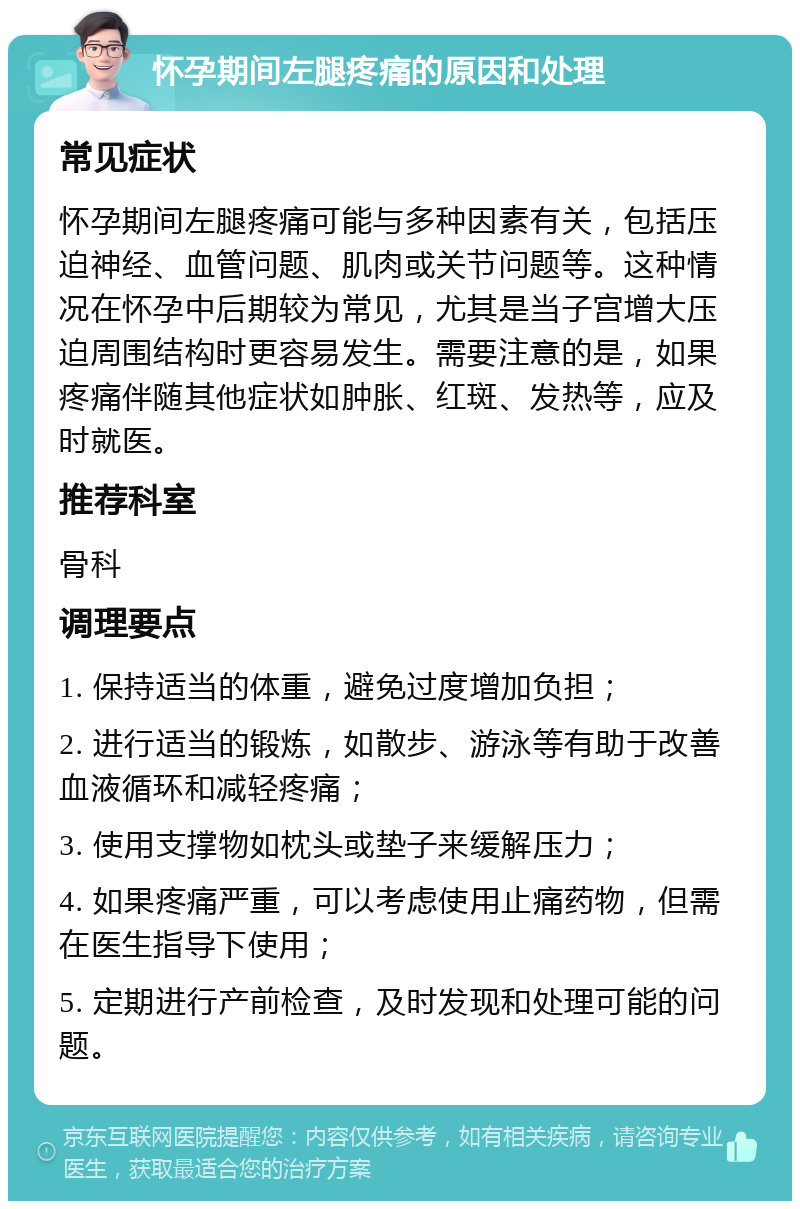 怀孕期间左腿疼痛的原因和处理 常见症状 怀孕期间左腿疼痛可能与多种因素有关，包括压迫神经、血管问题、肌肉或关节问题等。这种情况在怀孕中后期较为常见，尤其是当子宫增大压迫周围结构时更容易发生。需要注意的是，如果疼痛伴随其他症状如肿胀、红斑、发热等，应及时就医。 推荐科室 骨科 调理要点 1. 保持适当的体重，避免过度增加负担； 2. 进行适当的锻炼，如散步、游泳等有助于改善血液循环和减轻疼痛； 3. 使用支撑物如枕头或垫子来缓解压力； 4. 如果疼痛严重，可以考虑使用止痛药物，但需在医生指导下使用； 5. 定期进行产前检查，及时发现和处理可能的问题。