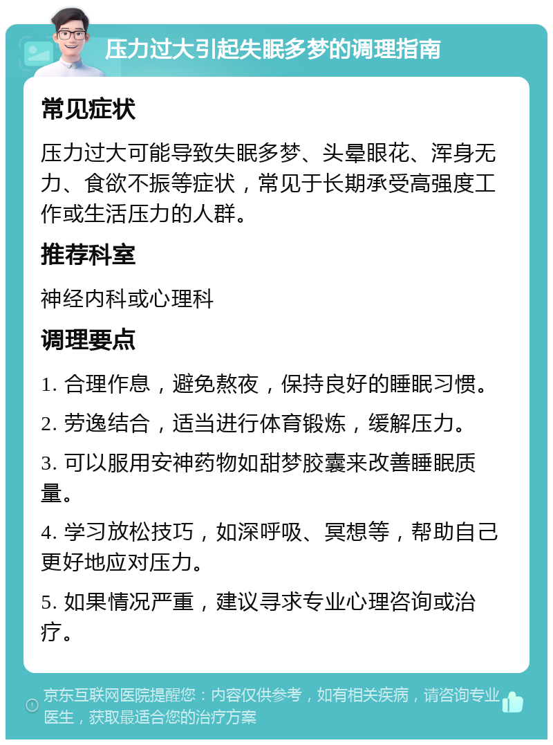 压力过大引起失眠多梦的调理指南 常见症状 压力过大可能导致失眠多梦、头晕眼花、浑身无力、食欲不振等症状，常见于长期承受高强度工作或生活压力的人群。 推荐科室 神经内科或心理科 调理要点 1. 合理作息，避免熬夜，保持良好的睡眠习惯。 2. 劳逸结合，适当进行体育锻炼，缓解压力。 3. 可以服用安神药物如甜梦胶囊来改善睡眠质量。 4. 学习放松技巧，如深呼吸、冥想等，帮助自己更好地应对压力。 5. 如果情况严重，建议寻求专业心理咨询或治疗。