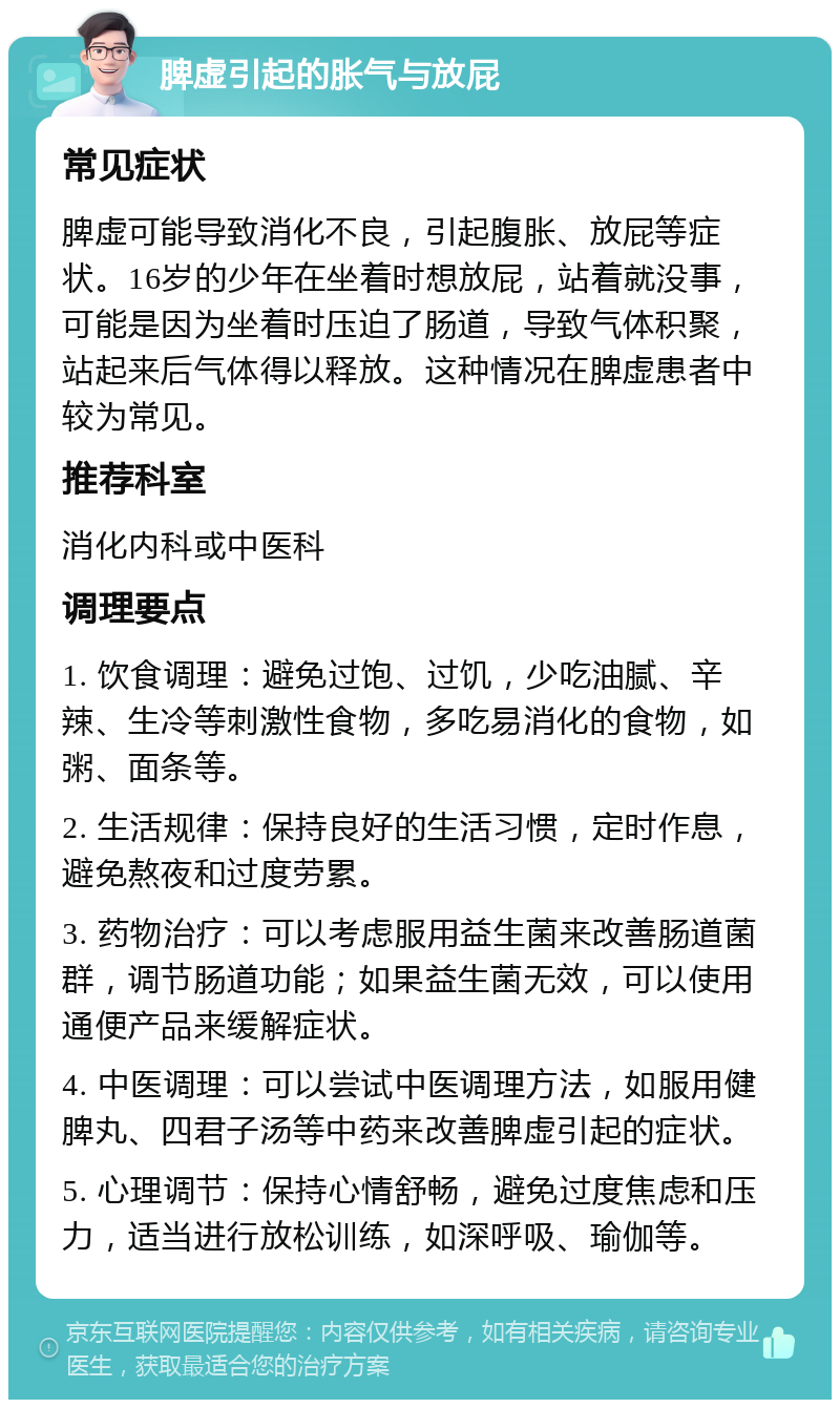 脾虚引起的胀气与放屁 常见症状 脾虚可能导致消化不良，引起腹胀、放屁等症状。16岁的少年在坐着时想放屁，站着就没事，可能是因为坐着时压迫了肠道，导致气体积聚，站起来后气体得以释放。这种情况在脾虚患者中较为常见。 推荐科室 消化内科或中医科 调理要点 1. 饮食调理：避免过饱、过饥，少吃油腻、辛辣、生冷等刺激性食物，多吃易消化的食物，如粥、面条等。 2. 生活规律：保持良好的生活习惯，定时作息，避免熬夜和过度劳累。 3. 药物治疗：可以考虑服用益生菌来改善肠道菌群，调节肠道功能；如果益生菌无效，可以使用通便产品来缓解症状。 4. 中医调理：可以尝试中医调理方法，如服用健脾丸、四君子汤等中药来改善脾虚引起的症状。 5. 心理调节：保持心情舒畅，避免过度焦虑和压力，适当进行放松训练，如深呼吸、瑜伽等。