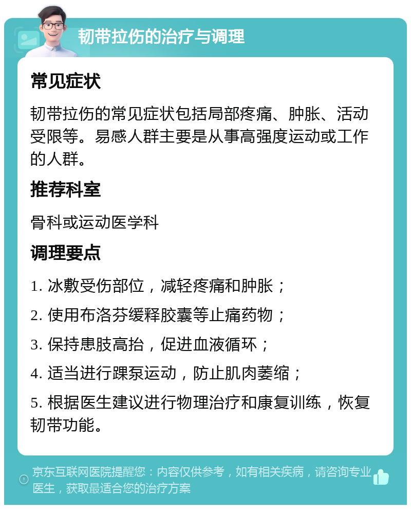 韧带拉伤的治疗与调理 常见症状 韧带拉伤的常见症状包括局部疼痛、肿胀、活动受限等。易感人群主要是从事高强度运动或工作的人群。 推荐科室 骨科或运动医学科 调理要点 1. 冰敷受伤部位，减轻疼痛和肿胀； 2. 使用布洛芬缓释胶囊等止痛药物； 3. 保持患肢高抬，促进血液循环； 4. 适当进行踝泵运动，防止肌肉萎缩； 5. 根据医生建议进行物理治疗和康复训练，恢复韧带功能。