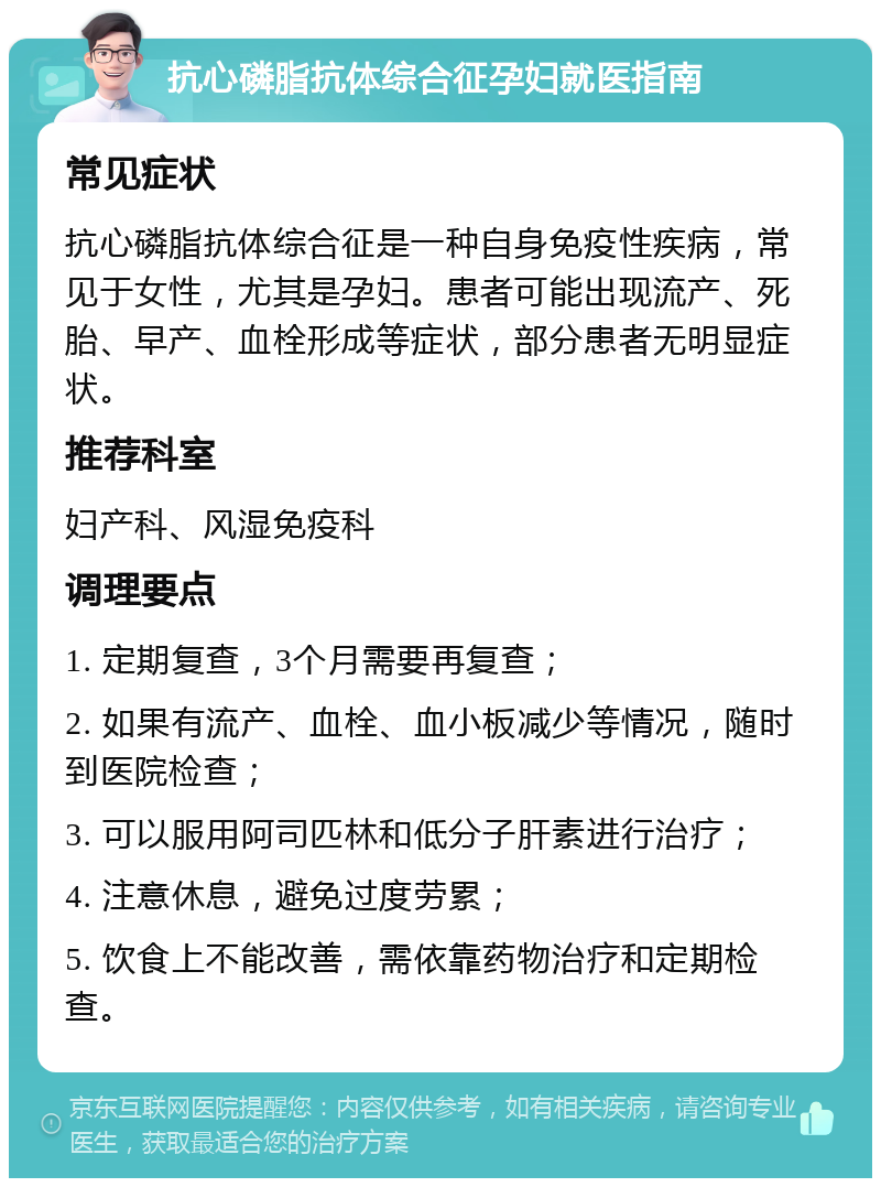 抗心磷脂抗体综合征孕妇就医指南 常见症状 抗心磷脂抗体综合征是一种自身免疫性疾病，常见于女性，尤其是孕妇。患者可能出现流产、死胎、早产、血栓形成等症状，部分患者无明显症状。 推荐科室 妇产科、风湿免疫科 调理要点 1. 定期复查，3个月需要再复查； 2. 如果有流产、血栓、血小板减少等情况，随时到医院检查； 3. 可以服用阿司匹林和低分子肝素进行治疗； 4. 注意休息，避免过度劳累； 5. 饮食上不能改善，需依靠药物治疗和定期检查。