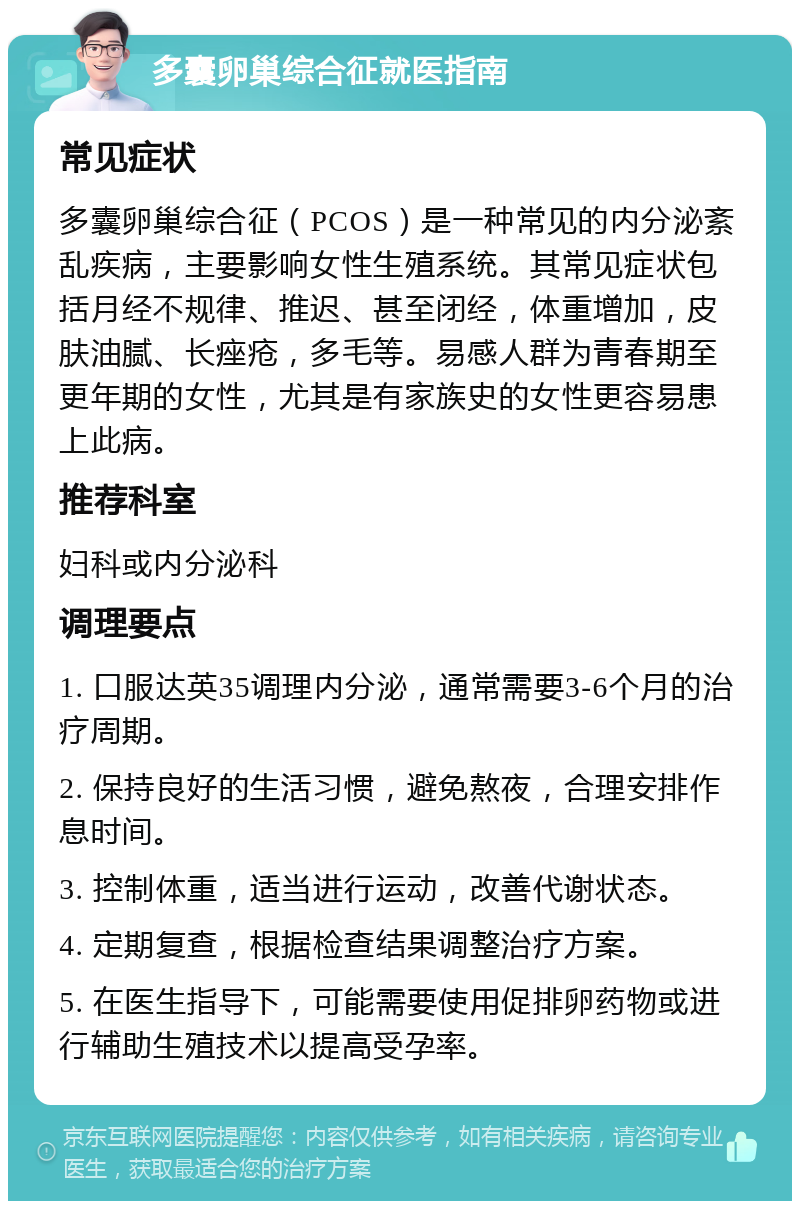 多囊卵巢综合征就医指南 常见症状 多囊卵巢综合征（PCOS）是一种常见的内分泌紊乱疾病，主要影响女性生殖系统。其常见症状包括月经不规律、推迟、甚至闭经，体重增加，皮肤油腻、长痤疮，多毛等。易感人群为青春期至更年期的女性，尤其是有家族史的女性更容易患上此病。 推荐科室 妇科或内分泌科 调理要点 1. 口服达英35调理内分泌，通常需要3-6个月的治疗周期。 2. 保持良好的生活习惯，避免熬夜，合理安排作息时间。 3. 控制体重，适当进行运动，改善代谢状态。 4. 定期复查，根据检查结果调整治疗方案。 5. 在医生指导下，可能需要使用促排卵药物或进行辅助生殖技术以提高受孕率。