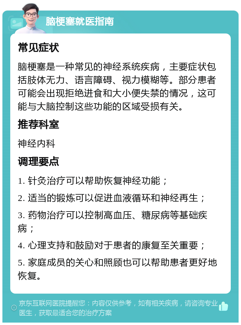 脑梗塞就医指南 常见症状 脑梗塞是一种常见的神经系统疾病，主要症状包括肢体无力、语言障碍、视力模糊等。部分患者可能会出现拒绝进食和大小便失禁的情况，这可能与大脑控制这些功能的区域受损有关。 推荐科室 神经内科 调理要点 1. 针灸治疗可以帮助恢复神经功能； 2. 适当的锻炼可以促进血液循环和神经再生； 3. 药物治疗可以控制高血压、糖尿病等基础疾病； 4. 心理支持和鼓励对于患者的康复至关重要； 5. 家庭成员的关心和照顾也可以帮助患者更好地恢复。