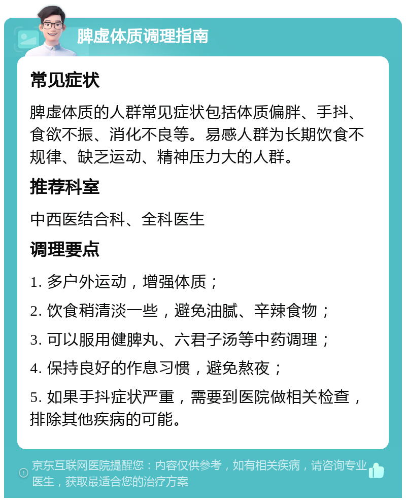 脾虚体质调理指南 常见症状 脾虚体质的人群常见症状包括体质偏胖、手抖、食欲不振、消化不良等。易感人群为长期饮食不规律、缺乏运动、精神压力大的人群。 推荐科室 中西医结合科、全科医生 调理要点 1. 多户外运动，增强体质； 2. 饮食稍清淡一些，避免油腻、辛辣食物； 3. 可以服用健脾丸、六君子汤等中药调理； 4. 保持良好的作息习惯，避免熬夜； 5. 如果手抖症状严重，需要到医院做相关检查，排除其他疾病的可能。