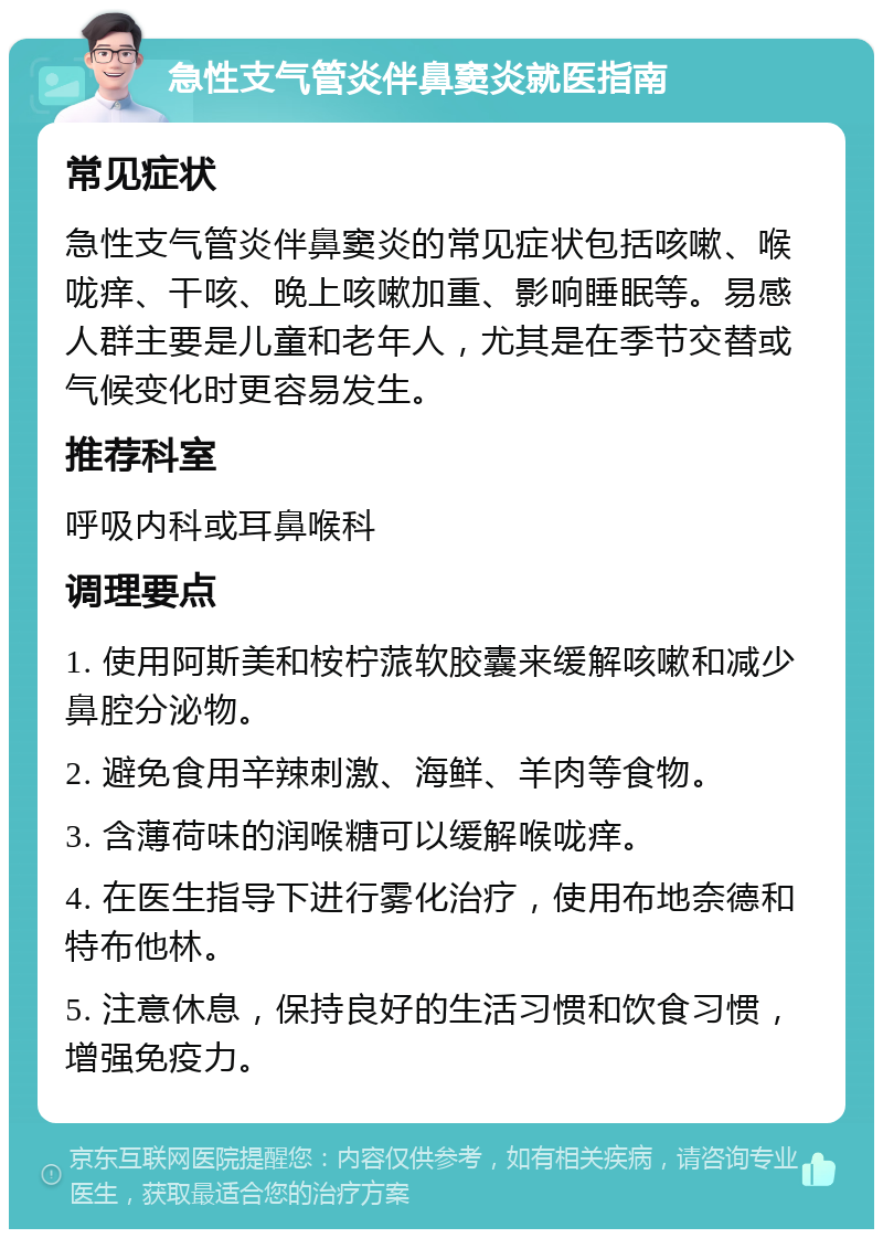 急性支气管炎伴鼻窦炎就医指南 常见症状 急性支气管炎伴鼻窦炎的常见症状包括咳嗽、喉咙痒、干咳、晚上咳嗽加重、影响睡眠等。易感人群主要是儿童和老年人，尤其是在季节交替或气候变化时更容易发生。 推荐科室 呼吸内科或耳鼻喉科 调理要点 1. 使用阿斯美和桉柠蒎软胶囊来缓解咳嗽和减少鼻腔分泌物。 2. 避免食用辛辣刺激、海鲜、羊肉等食物。 3. 含薄荷味的润喉糖可以缓解喉咙痒。 4. 在医生指导下进行雾化治疗，使用布地奈德和特布他林。 5. 注意休息，保持良好的生活习惯和饮食习惯，增强免疫力。